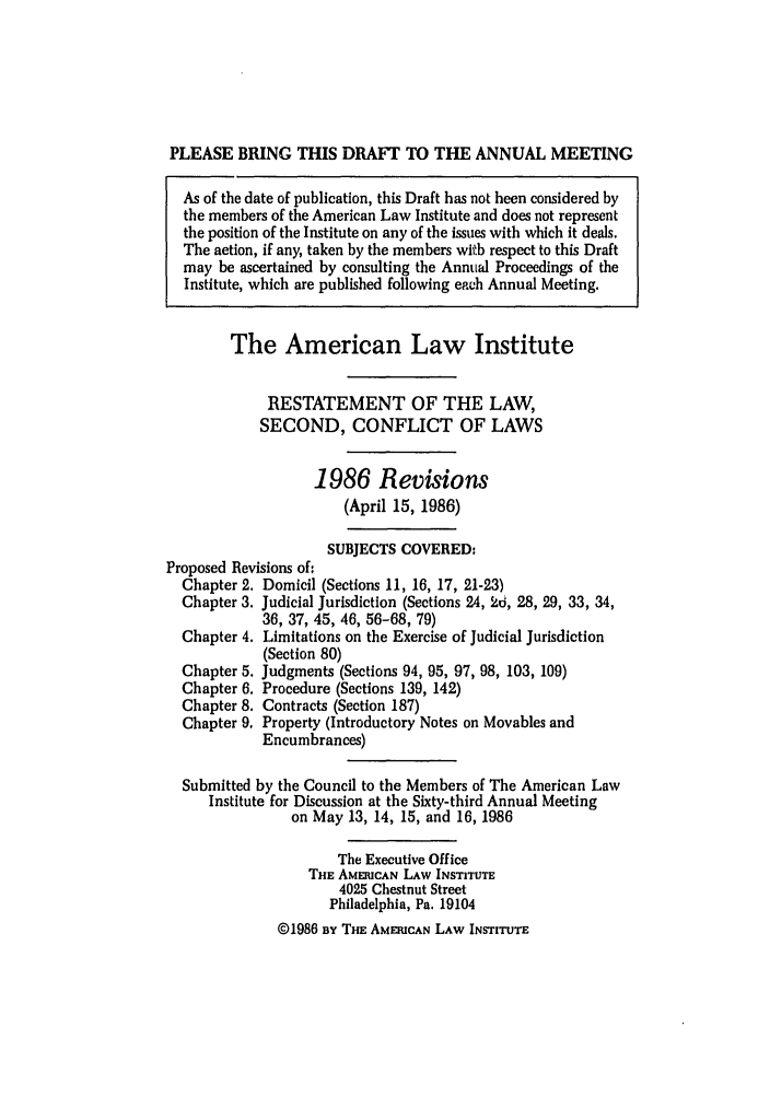 handle is hein.ali/resctlw0096 and id is 1 raw text is: PLEASE BRING THIS DRAFT TO THE ANNUAL MEETING
As of the date of publication, this Draft has not been considered by
the members of the American Law Institute and does not represent
the position of the Institute on any of the issues with which it deals.
The action, if any, taken by the members with respect to this Draft
may be ascertained by consulting the Annual Proceedings of the
Institute, which are published following each Annual Meeting.
The American Law Institute
RESTATEMENT OF THE LAW,
SECOND, CONFLICT OF LAWS
1986 Revisions
(April 15, 1986)
SUBJECTS COVERED-
Proposed Revisions of:
Chapter 2. Domicil (Sections 11, 16, 17, 21-23)
Chapter 3. Judicial Jurisdiction (Sections 24, 2d, 28, 29, 33, 34,
36, 37, 45, 46, 56-68, 79)
Chapter 4. Limitations on the Exercise of Judicial Jurisdiction
(Section 80)
Chapter 5. Judgments (Sections 94, 95, 97, 98, 103, 109)
Chapter 6. Procedure (Sections 139, 142)
Chapter 8. Contracts (Section 187)
Chapter 9. Property (Introductory Notes on Movables and
Encumbrances)
Submitted by the Council to the Members of The American Law
Institute for Discussion at the Sixty-third Annual Meeting
on May 13, 14, 15, and 16, 1986
The Executive Office
THE AMERICAN LAW INSTITUTE
4025 Chestnut Street
Philadelphia, Pa, 19104
I1986 BY THE AMERICAN LAW INSTITUTE


