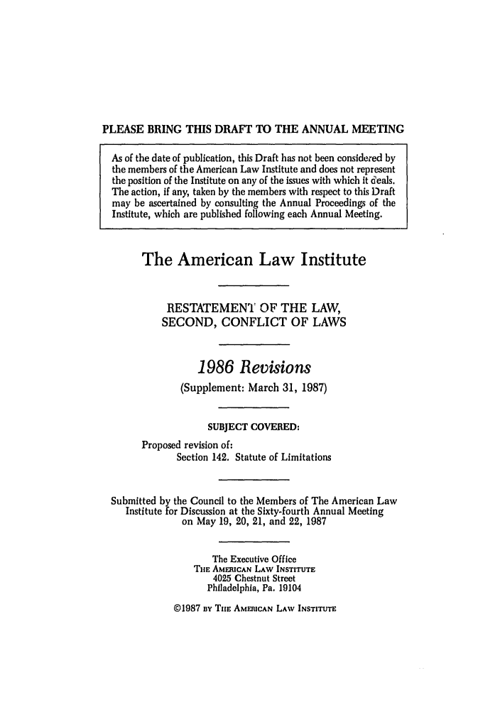 handle is hein.ali/resctlw0097 and id is 1 raw text is: PLEASE BRING THIS DRAFT TO THE ANNUAL MEETING
As of the date of publication, this Draft has not been considered by
the members of the American Law Institute and does not represent
the position of the Institute on any of the issues with which it deals.
The action, if any, taken by the members with respect to this Draft
may be ascertained by consulting the Annual Proceedings of the
Institute, which are published following each Annual Meeting.
The American Law Institute
RESTATEMENT OF THE LAW,
SECOND, CONFLICT OF LAWS
1986 Revisions
(Supplement: March 31, 1987)
SUBJECT COVERED:
Proposed revision of:
Section 142. Statute of Limitations
Submitted by the Council to the Members of The American Law
Institute for Discussion at the Sixty-fourth Annual Meeting
on May 19, 20, 21, and 22, 1987
The Executive Office
TiE AMERICAN LAW INSTITUTE
4025 Chestnut Street
Philadelphia, Pa. 19104

@1987 n TiE AMERICAN LAW INSTITUTE


