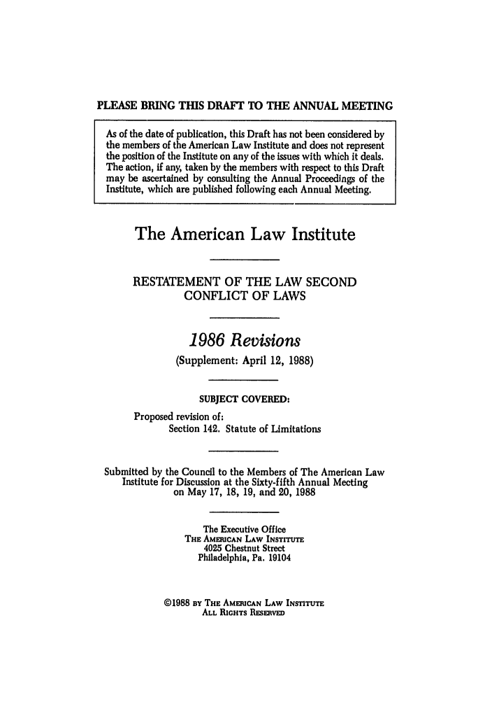 handle is hein.ali/resctlw0098 and id is 1 raw text is: PLEASE BRING THIS DRAFT TO THE ANNUAL MEETING
As of the date of publication, this Draft has not been considered by
the members of the American Law Institute and does not represent
the position of the Institute on any of the issues with which it deals.
The action, if any, taken by the members with respect to this Draft
may be ascertained by consulting the Annual Proceedings of the
Institute, which are published following each Annual Meeting.
The American Law Institute
RESTATEMENT OF THE LAW SECOND
CONFLICT OF LAWS
1986 Revisions
(Supplement: April 12, 1988)
SUBJECT COVERED:
Proposed revision of:
Section 142. Statute of Limitations
Submitted by the Council to the Members of The American Law
Institute for Discussion at the Sixty-fifth Annual Meeting
on May 17, 18, 19, and 20, 1988
The Executive Office
THE AMEFCAN LAW INSTITUTE
4025 Chestnut Street
Philadelphia, Pa. 19104

©1988 BY THE AMERICAN LAW INSTITUTE
ALL RIGHTS RESERVED


