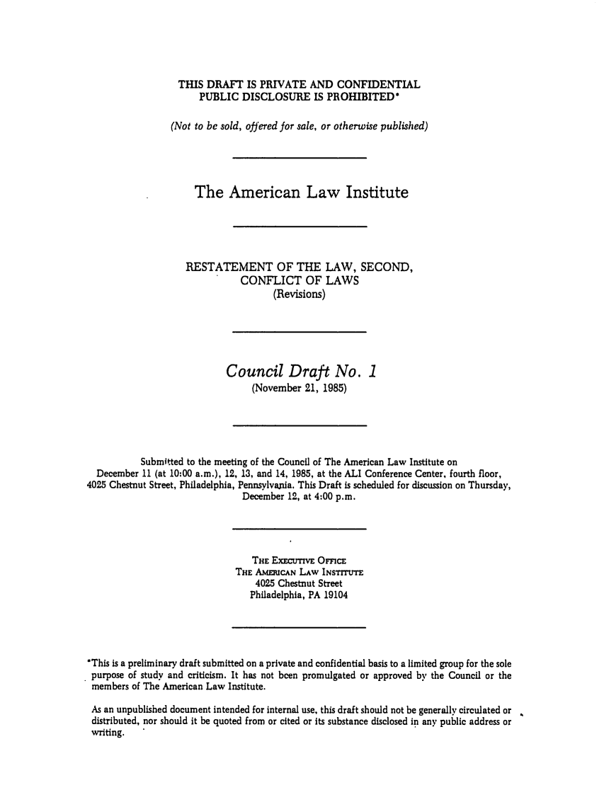 handle is hein.ali/resctlw0099 and id is 1 raw text is: THIS DRAFT IS PRIVATE AND CONFIDENTIAL
PUBLIC DISCLOSURE IS PROHIBITED*
(Not to be sold, offered for sale, or otherwise published)
The American Law Institute
RESTATEMENT OF THE LAW, SECOND,
CONFLICT OF LAWS
(Revisions)
Council Draft No. 1
(November 21, 1985)
Submitted to the meeting of the Council of The American Law Institute on
December 11 (at 10:00 a.m.), 12, 13, and 14, 1985, at the ALI Conference Center, fourth floor,
4025 Chestnut Street, Philadelphia, Pennsylvania. This Draft is scheduled for discussion on Thursday,
December 12, at 4:00 p.m.

THE EXECUTIVE OMcE
THE AMEICAN LAw INSTITUE
4025 Chestnut Street
Philadelphia, PA 19104

*This is a preliminary draft submitted on a private and confidential basis to a limited group for the sole
purpose of study and criticism. It has not been promulgated or approved by the Council or the
members of The American Law Institute.
As an unpublished document intended for internal use, this draft should not be generally circulated or
distributed, nor should it be quoted from or cited or its substance disclosed in any public address or
writing.


