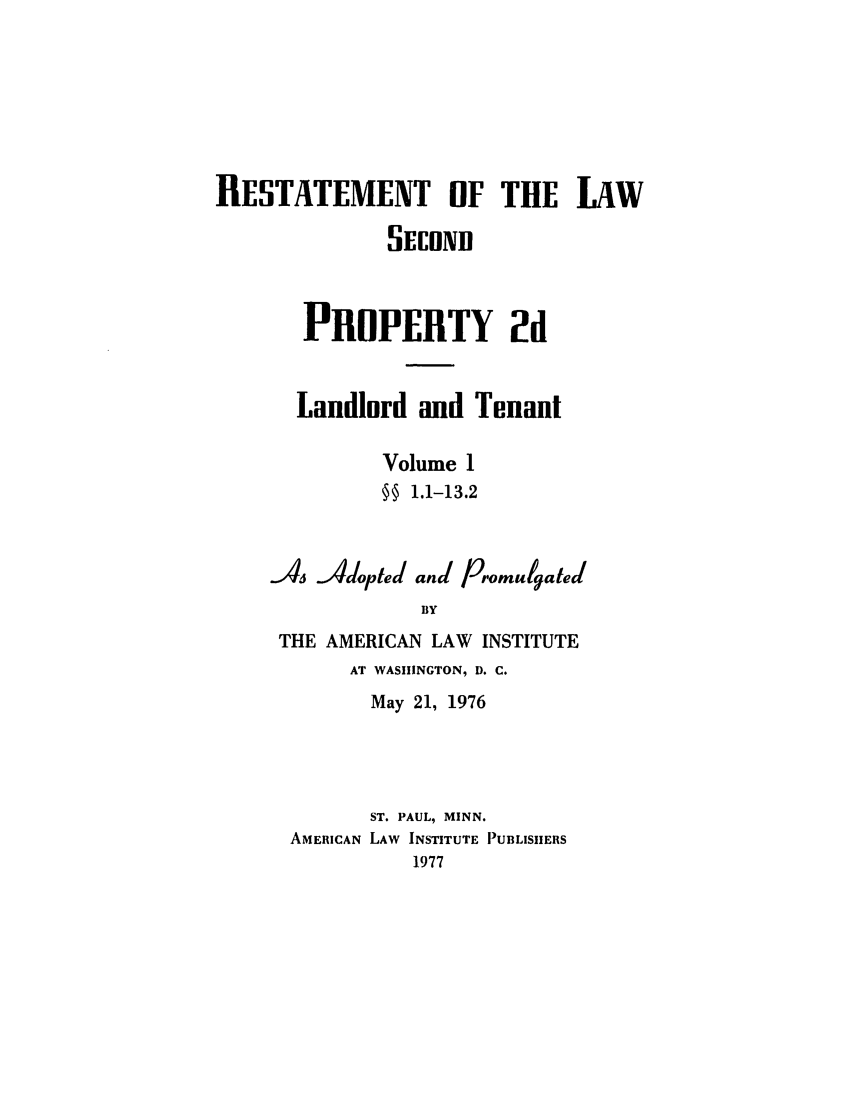 handle is hein.ali/resdplltnt0024 and id is 1 raw text is: RESTATEMENT OF THE LAW
SECOND
PROPERTY 2d
Landlord and Tenant
Volume 1
§§ 1.1-13.2
As Adopted and Promulgated
BY
THE AMERICAN LAW INSTITUTE
AT WASHINGTON, D. C.
May 21, 1976
ST. PAUL, MINN.
AMERICAN LAW INSTITUTE PUBLISHERS
1977


