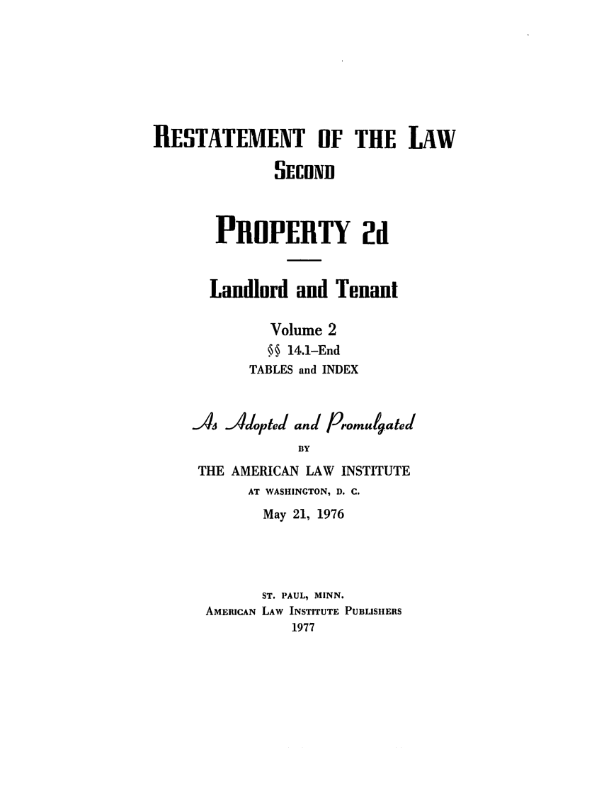 handle is hein.ali/resdplltnt0025 and id is 1 raw text is: RESTATEMENT OF THE LAW
SECNB
PRUOPERTY 2d
Landlord and Tenant
Volume 2
. 14.1-End
TABLES and INDEX
A   Jdopted and Promulgated
BY
THE AMERICAN LAW INSTITUTE
AT WASHINGTON, D. C.
May 21, 1976
ST. PAUL, MINN.
AMERICAN LAW INSTITUTE PUBLISHERS
1977


