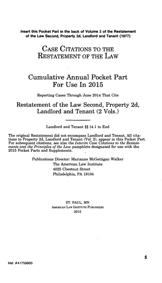 handle is hein.ali/resdplltnt0027 and id is 1 raw text is: 




      Insert this Pocket Part in the back of Volume 2 of the Restatement
        of the Law Second, Property 2d, Landlord and Tenant (1977)


                CASE CITATIONS TO THE
              RESTATEMENT OF THE LAW



         Cumulative Annual Pocket Part
                     For Use In 2015

             Reporting Cases Through June 2014 That Cite

    Restatement of the Law Second, Property 2d,
             Landlord and Tenant (2 Vols.)


                 Landlord and Tenant §§ 14.1 to End
The original Restatement did not encompass Landlord and Tenant. All cita-
tions to Property 2d, Landlord and Tenant (Vol. 2), appear in this Pocket Part.
For subsequent citations, see also the Interim Case Citations to the Restate-
ments and the Principles of the Law pamphlets designated for use with the
2015 Pocket Parts and Supplements.
           Publications Director: Marianne McGettigan Walker
                     The American Law Institute
                     4025 Chestnut Street
                     Philadelphia, PA 19104




                          ST. PAUL, MN
                    AMERICAN LAW INSTITUTE PUBLISHERS
                              2015








                                                              5
Mat #41759965


