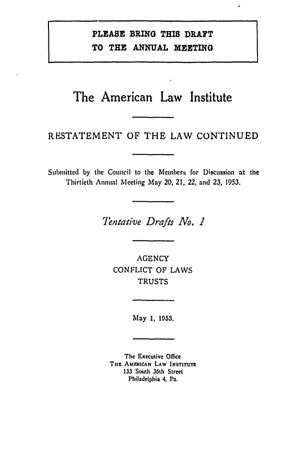 handle is hein.ali/resect1140 and id is 1 raw text is: PLEASE BRING THIS DRAYT
TO THE ANNUAL MEETING

The American Law Institute
RESTATEMENT OF THE LAW CONTINUED
Submitted by the Council to the Memcbers for Discussion at the
Thirtieth Annual Meeting May 20, 21, 22, and 23, 1953.
Tentative Drafts No. 1
AGENCY
CONFLICT OF LAWS
TRUSTS
May 1, 1053.
The Executive Office
Tim AmEzcAN LAW lNsrITUIZ
133 South 36th Street
Philadelphia 4, Pa.


