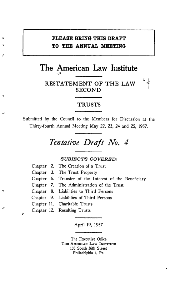 handle is hein.ali/resect1170 and id is 1 raw text is: PLEASE BRING THIS DRAFT
TO THE ANNUAL MEETING
The American Law Institute
RESTATEMENT OF THE LAW
SECOND
TRUSTS
Submitted by the Council to the Members for Discussion at the
Thirty-fourth Annual Meeting May 22, 23, 24 and 25, 1957.
Tentative Draft No. 4
SUBJECTS COVERED:
Chapter 2. The Creation of a Trust
Chapter 3. The Trust Property
Chapter 6. Transfer of the Interest of the Beneficiary
Chapter 7. The Administration of the Trust
Chapter 8. Liabilities to Third Persons
Chapter 9. Liabilities of Third Persons
Chapter 11. Charitable Trusts
Chapter 12. Resulting Trusts
April 19, 1957
The Executive Office
THE AMERICAN LAW INSTITUTE
133 South 36th Street
Philadelphia 4, Pa.


