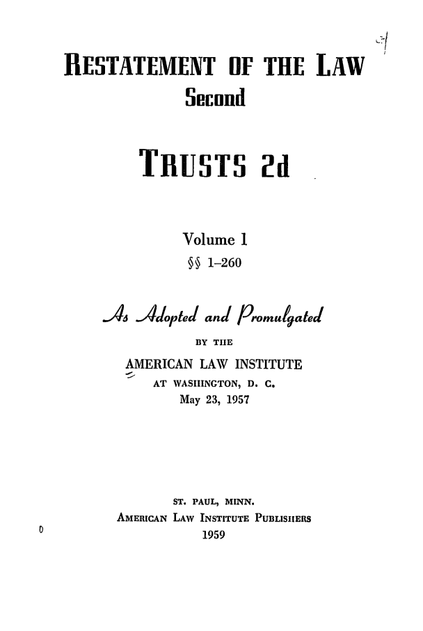 handle is hein.ali/resect1180 and id is 1 raw text is: RESTATEMENT OF THE LAW
Second
TRUSTS 2d
Volume 1
§§ 1-260
A,    4Adopteda and Promulgated
BY TIE
AMERICAN LAW INSTITUTE
AT WASIINGTON, D. C.
May 23, 1957
ST. PAUL, MINN.
AMERICAN LAW INSTITUTE PUBLISHERS
1959


