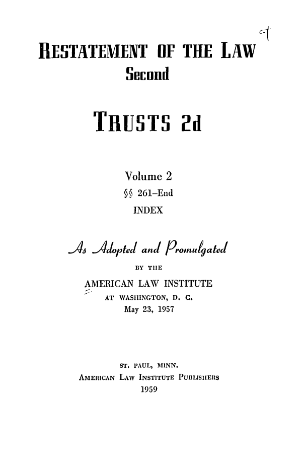 handle is hein.ali/resect1181 and id is 1 raw text is: ]RESTATEMENT OF THE LAW
Secund

TRUSTS 2d
Volume 2
§ 261-End
INDEX
A4 Adoped and proinugatel
BY THE
AMERICAN LAW INSTITUTE
AT WASHINGTON, D. C.
May 23, 1957
ST. PAUL, MINN.
AMERICAN LAW INSTITUTE PUBLISHERS
1959


