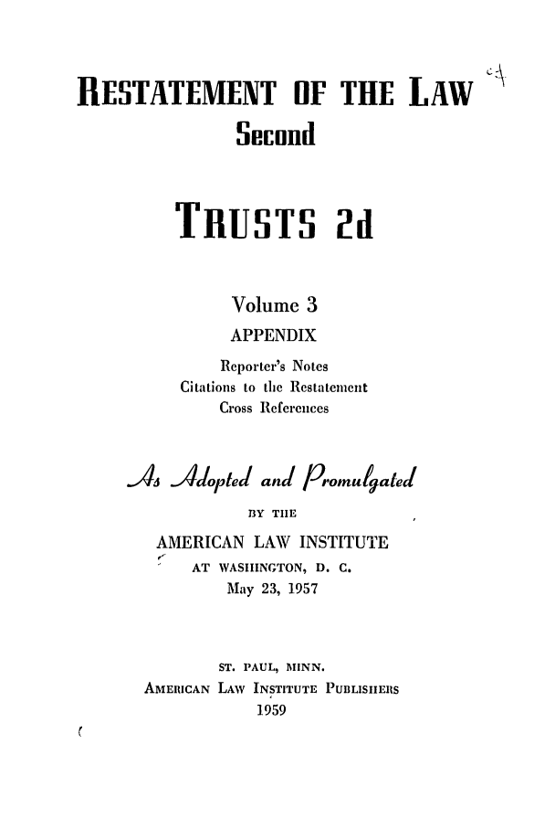handle is hein.ali/resect1182 and id is 1 raw text is: RESTATEMENT OF THE LAW
Secund
TRUSTS 2d
Volume 3
APPENDIX
Reporter's Notes
Citations to the Restatement
Cross References
s Adopted and/ Promulgated
BY TIlE
AMERICAN LAW INSTITUTE
AT WASHINGTON, D. C.
May 23, 1957
ST. PAUL, MINN.
AMERICAN LAW INSTITUTE PUBLISIIERS
1959


