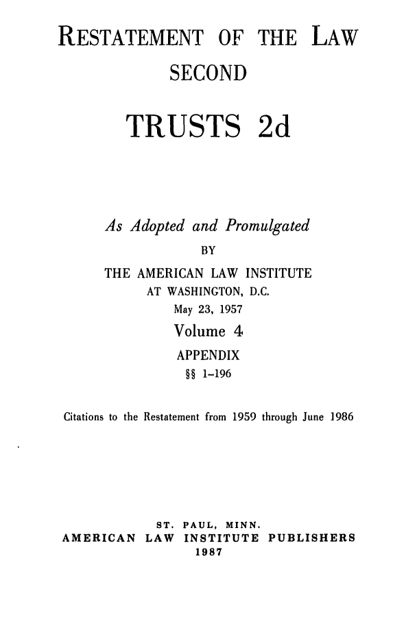handle is hein.ali/resect1183 and id is 1 raw text is: RESTATEMENT OF THE LAW
SECOND
TRUSTS 2d
As Adopted and Promulgated
BY
THE AMERICAN LAW INSTITUTE
AT WASHINGTON, D.C.
May 23, 1957
Volume 4
APPENDIX
§§ 1-196
Citations to the Restatement from 1959 through June 1986
ST. PAUL, MINN.
AMERICAN LAW INSTITUTE PUBLISHERS
1987


