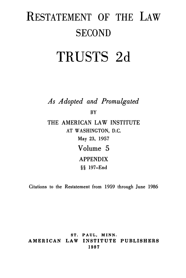 handle is hein.ali/resect1184 and id is 1 raw text is: RESTATEMENT OF THE LAW
SECOND
TRUSTS 2d
As Adopted and Promulgated
BY
THE AMERICAN LAW INSTITUTE
AT WASHINGTON, D.C.
May 23, 1957
Volume 5
APPENDIX
§ § 197-End
Citations to the Restatement from 1959 through June 1986
ST. PAUL, MINN.
AMERICAN LAW INSTITUTE PUBLISHERS
1987


