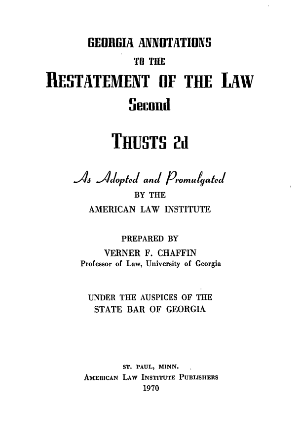 handle is hein.ali/resect1200 and id is 1 raw text is: GEORGIA ANNOTATIONS
TO THE
IIESTATEMENT OF THE LAW

TRUSTS 2d
A4 Adoptled and P omulgated
BY THE
AMERICAN LAW INSTITUTE
PREPARED BY
VERNER F. CHAFFIN
Professor of Law, University of Georgia
UNDER THE AUSPICES OF THE
STATE BAR OF GEORGIA
ST. PAUL, MINN.
AMERICAN LAW INSTITUTE PUBLISHERS
1970


