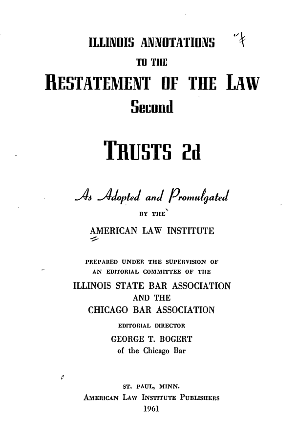 handle is hein.ali/resect1210 and id is 1 raw text is: ILLINOIS ANNOTATIONS
T1 THE
RESTATEMENT OF THE LAW
Secund
TRUSTS 2d
A. Adopte( and Promulgated
BY TIE
AMERICAN LAW INSTITUTE
PREPARED UNDER THE SUPERVISION OF
AN EDITORIAL COMMITTEE OF TIE
ILLINOIS STATE BAR ASSOCIATION
AND THE
CHICAGO BAR ASSOCIATION
EDITORIAL DIRECTOR
GEORGE T. BOGERT
of the Chicago Bar
ST. PAUL, MINN.
AMERICAN LAW INSTITUTE PUBLISHERS
1961


