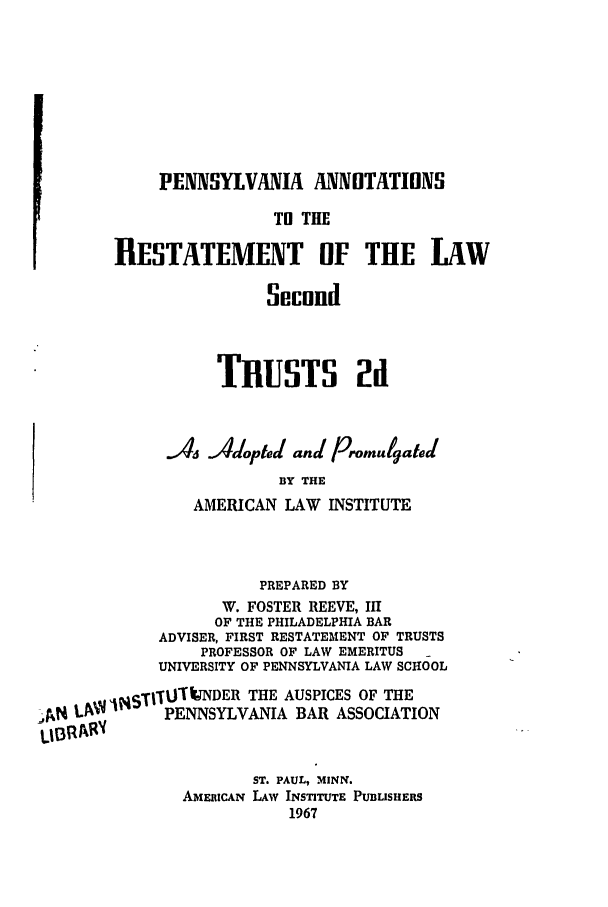 handle is hein.ali/resect1470 and id is 1 raw text is: PENSYLVANIA ANNOTATIONS
TN THE
RESTATEMENT OF THE LAW
Second
TRUSTS 2d
As Adopted and Promulgated
BY THE
AMERICAN LAW INSTITUTE
PREPARED BY
W. FOSTER REEVE, III
OF THE PHILADELPHIA BAR
ADVISER, FIRST RESTATEMENT OF TRUSTS
PROFESSOR OF LAW EMERITUS
UNIVERSITY OF PENNSYLVANIA LAW SCHOOL
!, L it iSTI-fU ITNDER THE AUSPICES OF THE
Jd            PENNSYLVANIA BAR ASSOCIATION
ST. PAUL, MINN.
AMERICAN LAW INSTITUTE PUBLISHERS
1967


