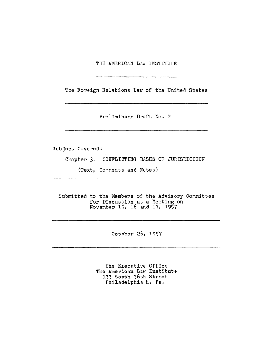 handle is hein.ali/resfrlus0007 and id is 1 raw text is: THE AMERICAN LAW INSTITUTE

The Foreign Relations Law of the United States

Preliminary Draft No. 2

Subject Covered:
Chapter 3. CONFLICTING BASES OF JURISDICTION
(Text, Comments and Notes)
Submitted to the Members of the Advisory Committee
for Discussion at a Meeting on
November 15, 16 and 17, 1957

October 26, 1957

The Executive Office
The American Law Institute
133 South 36th Street
Philadelphia 4, Pa0



