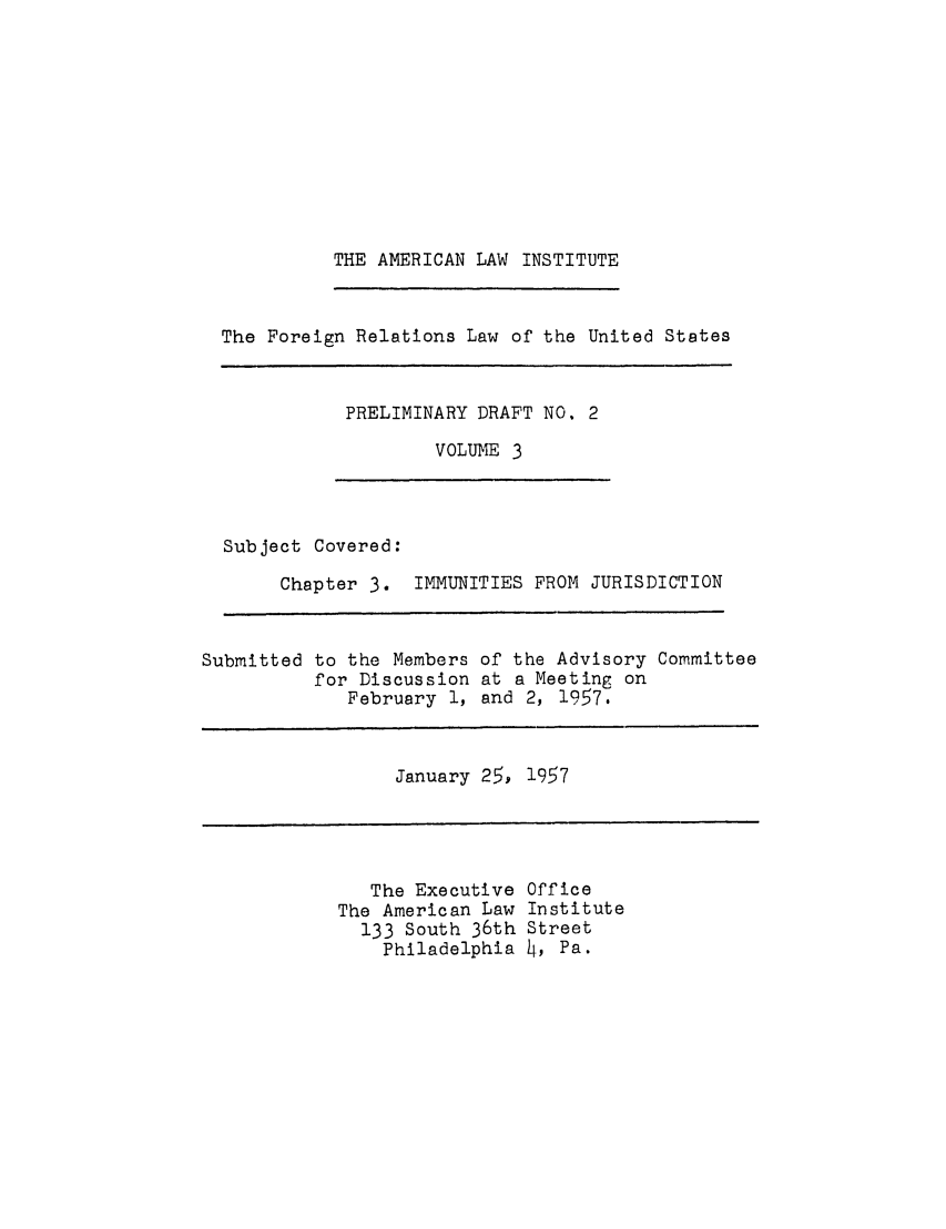handle is hein.ali/resfrlus0008 and id is 1 raw text is: THE AMERICAN LAW INSTITUTE

The Foreign Relations Law of the United States

PRELIMINARY DRAFT NO, 2
VOLUME 3

Subject Covered:
Chapter 3. IMMUNITIES FROM JURISDICTION

Submitted to the Members
for Discussion
February 1,

of the Advisory Committee
at a Meeting on
and 2, 1957.

January 25, 1957

The Executive Office
The American Law Institute
133 South 36th Street
Philadelphia 4, Pa.


