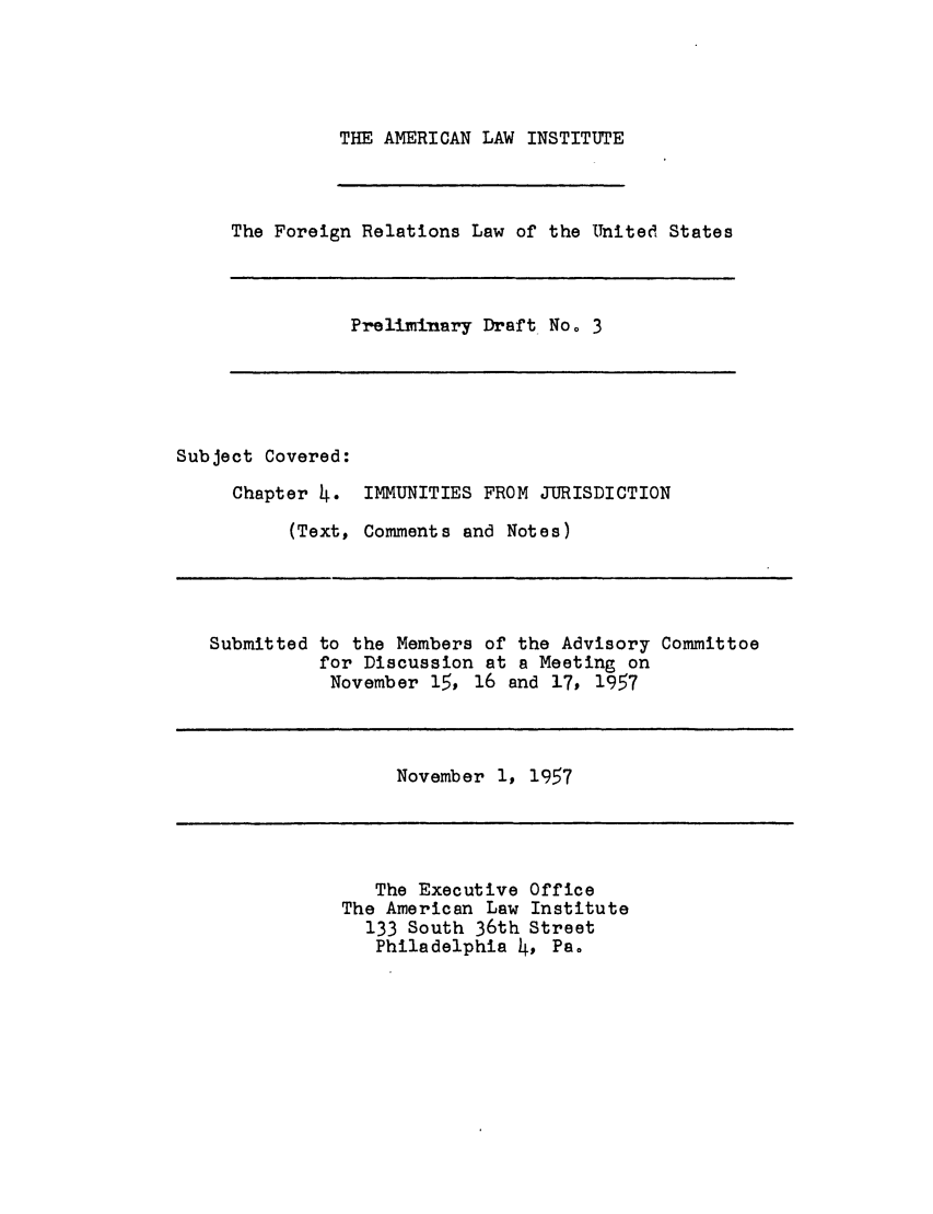handle is hein.ali/resfrlus0009 and id is 1 raw text is: THE AMERICAN LAW INSTITUTE

The Foreign Relations Law of the United States

Prellmirnary Draft No o 3

Subject Covered:
Chapter 4. IMMUNITIES FROM JURISDICTION
(Text, Comments and Notes)

Submitted to the Members of the Advisory Committoe
for Discussion at a Meeting on
November 15, 16 and 17, 1957

November 1, 1957

The Executive Office
The American Law Institute
133 South 36th Street
Philadelphia 4, Pa.


