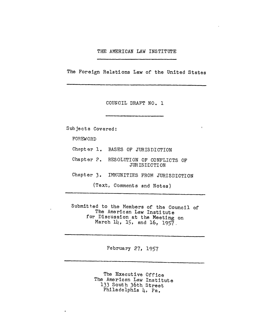 handle is hein.ali/resfrlus0015 and id is 1 raw text is: THE AMERICAN LAW INSTITUTE

The Foreign Relations Law of the United States

COUNCIL DRAFT NO. 1

Subjects Covered:
FOREWORD
Chapter 1. BASES OF JURISDICTION

Chapter 2.

RESOLUTION OF CONFLICTS OF
JUR IS DI C TI ON

Chapter 3. IMMUNITIES FROM JURISDICTION
(Text, Comments and Notes)
Submitted to the Members of the Council of
The American Law Institute
for Discussion at the Meeting on
March 1h, 15, and 16. 1957,

February 27, 1957

The Executive Office
The American Law Institute
133 South 36th Street
Philadelphia 4, Pa.



