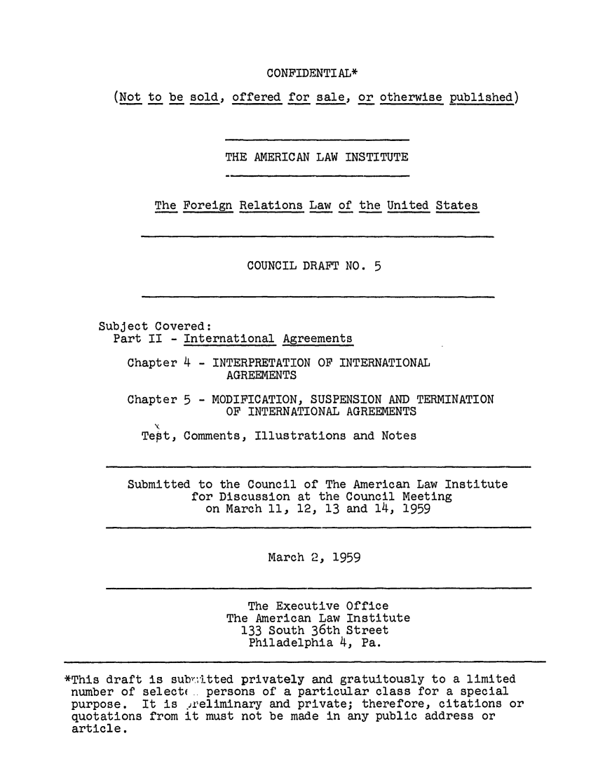 handle is hein.ali/resfrlus0019 and id is 1 raw text is: CONFIDENTIAL*

(Not to be sold, offered for sale, or otherwise published)

THE AMERICAN LAW INSTITUTE

The Foreign Relations Law of the United States

COUNCIL DRAFT NO. 5

Subject Covered:
Part II - International Agreements
Chapter 4 - INTERPRETATION OF INTERNATIONAL
AGREEMENTS
Chapter 5 - MODIFICATION, SUSPENSION AND TERMINATION
OF INTERNATIONAL AGREEMENTS
Tept, Comments, Illustrations and Notes
Submitted to the Council of The American Law Institute
for Discussion at the Council Meeting
on March 11, 12, 13 and 14, 1959

March 2, 1959

The Executive Office
The American Law Institute
133 South 36th Street
Philadelphia 4, Pa.

*This draft is subr.-itted privately and gratuitously to a limited
number of select( persons of a particular class for a special
purpose. It is 2ieliminary and private; therefore, citations or
quotations from it must not be made in any public address or
article.


