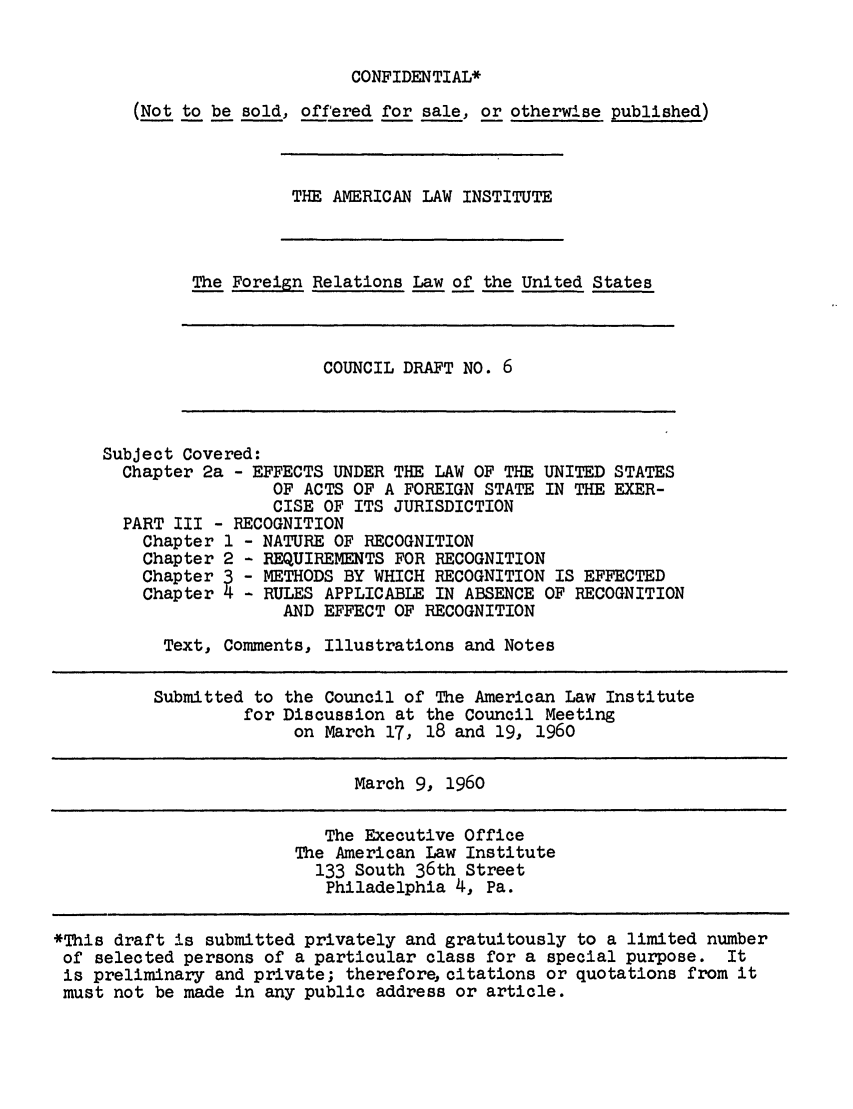 handle is hein.ali/resfrlus0020 and id is 1 raw text is: CONFIDENTIAL*

(Not to be sold, offered for sale, or otherwise published)
THE AMERICAN LAW INSTITUTE
The Foreign Relations Law of the United States
COUNCIL DRAFT NO. 6
Subject Covered:
Chapter 2a - EFFECTS UNDER THE LAW OF THE UNITED STATES
OF ACTS OF A FOREIGN STATE IN THE EXER-
CISE OF ITS JURISDICTION
PART III - RECOGNITION
Chapter 1 - NATURE OF RECOGNITION
Chapter 2 - REQUIREMENTS FOR RECOGNITION
Chapter3- METHODS BY WHICH RECOGNITION IS EFFECTED
Chapter4    RULES APPLICABLE IN ABSENCE OF RECOGNITION
AND EFFECT OF RECOGNITION
Text, Comments, Illustrations and Notes
Submitted to the Council of The American Law Institute
for Discussion at the Council Meeting
on March 17, 18 and 19, 1960
March 9, 1960
The Executive Office
The American Law Institute
133 South 36th Street
Philadelphia 4, Pa.
*This draft is submitted privately and gratuitously to a limited number
of selected persons of a particular class for a special purpose. It
is preliminary and private; therefore, citations or quotations from it
must not be made in any public address or article.



