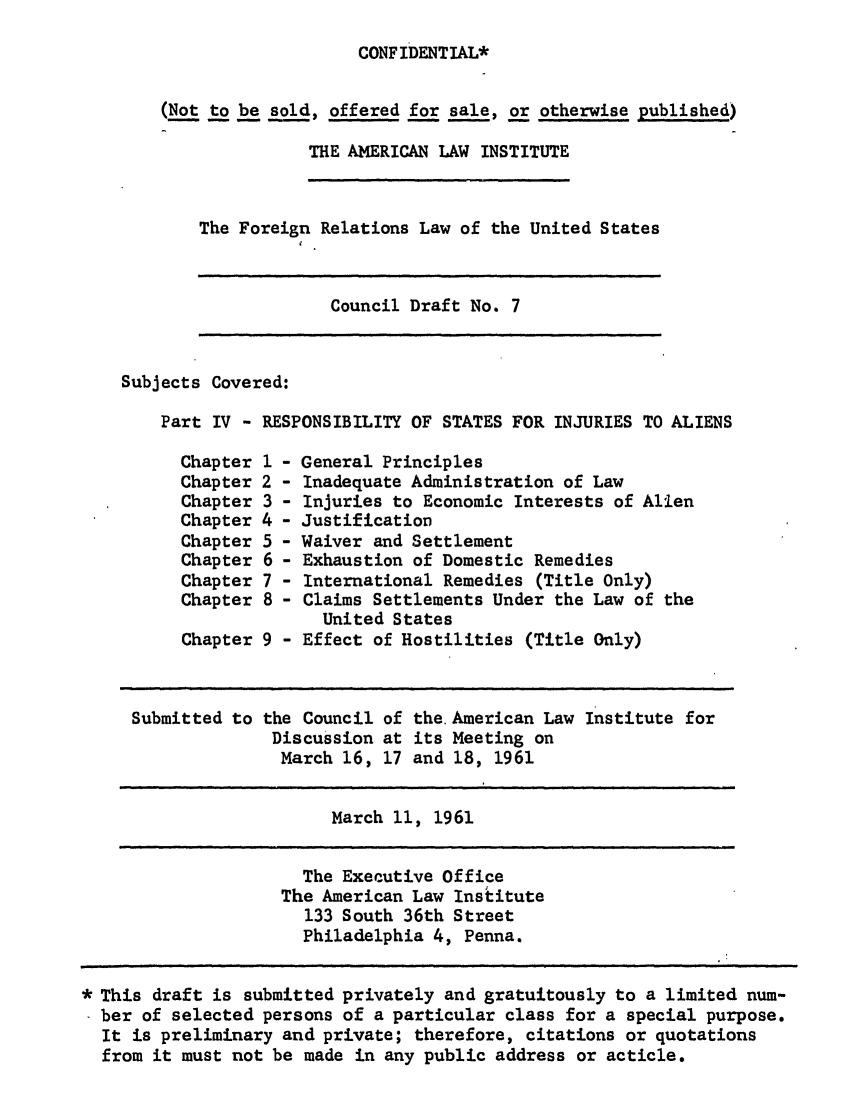 handle is hein.ali/resfrlus0021 and id is 1 raw text is: CONF IDENTIAL*

(Not to be sold, offered for sale, or otherwise published)
THE AMERICAN LAW INSTITUTE

The Foreign Relations Law of the United States

Council Draft No. 7

Subjects Covered:
Part IV - RESPONSIBILITY OF STATES FOR INJURIES TO ALIENS
Chapter 1 - General Principles
Chapter 2 - Inadequate Administration of Law
Chapter 3 - Injuries to Economic Interests of Alien
Chapter 4 - Justification
Chapter 5 - Waiver and Settlement
Chapter 6 - Exhaustion of Domestic Remedies
Chapter 7 - International Remedies (Title Only)
Chapter 8 - Claims Settlements Under the Law of the
United States
Chapter 9 - Effect of Hostilities (Title Only)
Submitted to the Council of the. American Law Institute for
Discussion at its Meeting on
March 16, 17 and 18, 1961
March 11, 1961

The Executive Office
The American Law Institute
133 South 36th Street
Philadelphia 4, Penna.

* This draft is submitted privately and gratuitously to a limited num-
ber of selected persons of a particular class for a special purpose.
It is preliminary and private; therefore, citations or quotations
from it must not be made in any public address or acticle.


