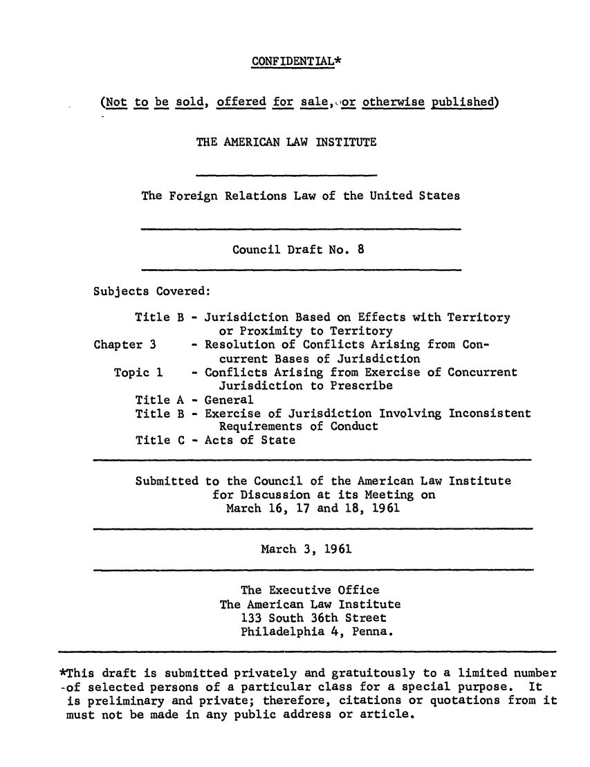 handle is hein.ali/resfrlus0022 and id is 1 raw text is: CONF IDENT IAL*
(Not to be sold, offered for sale, ,or otherwise published)
THE AMERICAN LAW INSTITUTE

The Foreign Relations Law of the United States

Council Draft No. 8

Subjects Covered:

Title B - Jurisdiction Based on Effects with Territory
or Proximity to Territory
Chapter 3     - Resolution of Conflicts Arising from Con-
current Bases of Jurisdiction
Topic 1    - Conflicts Arising from Exercise of Concurrent
Jurisdiction to Prescribe
Title A - General
Title B - Exercise of Jurisdiction Involving Inconsistent
Requirements of Conduct
Title C - Acts of State
Submitted to the Council of the American Law Institute
for Discussion at its Meeting on
March 16, 17 and 18, 1961
March 3, 1961

The Executive Office
The American Law Institute
133 South 36th Street
Philadelphia 4, Penna.

*This draft is submitted privately and gratuitously to a limited number
-of selected persons of a particular class for a special purpose. It
is preliminary and private; therefore, citations or quotations from it
must not be made in any public address or article.

I


