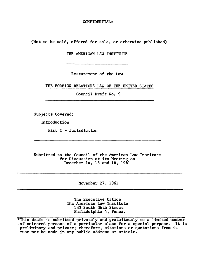 handle is hein.ali/resfrlus0023 and id is 1 raw text is: CONFIDENTIAL*

(Not to be sold, offered for sale, or otherwise published)
THE AMERICAN LAW INSTITUTE

Restatement of the Law
THE FOREIGN RELATIONS LAW OF THE UNITED STATES

Council Draft No. 9

Subjects Covered:
Introduction
Part I - Jurisdiction

Submitted to the Council of the American Law Institute
for Discussion at its Meeting on
December 14, 15 and 16, 1961

November 27, 1961

The Executive Office
The American Law Institute
133 South 36th Street
Philadelphia 4, Penna.

*This draft is submitted privately and gratuitously to a limited number
-of selected persons of a particular class for a special purpose. It is
preliminary and private; therefore, citations or quotations from it
must not be made in any public address or article.



