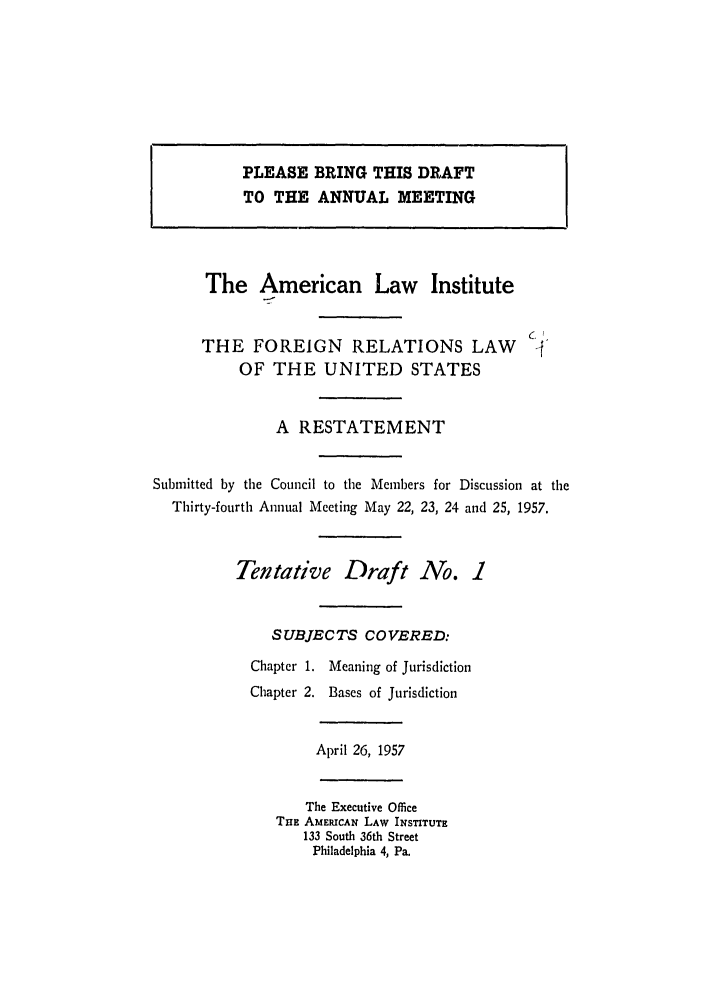 handle is hein.ali/resfrlus0024 and id is 1 raw text is: The American Law Institute
THE FOREIGN RELATIONS LAW
OF THE UNITED STATES
A RESTATEMENT
Submitted by the Council to the Members for Discussion at the
Thirty-fourth Annual Meeting May 22, 23, 24 and 25, 1957.
Tentative Draft No. 1
SUBJECTS COVERED:
Chapter 1. Meaning of Jurisdiction
Chapter 2. Bases of Jurisdiction
April 26, 1957
The Executive Office
THE AMERICAN LAW INSTITUTE
133 South 36th Street
Philadelphia 4, Pa.

PLEASE BRING THIS DRAFT
TO THE ANNUAL MEETING


