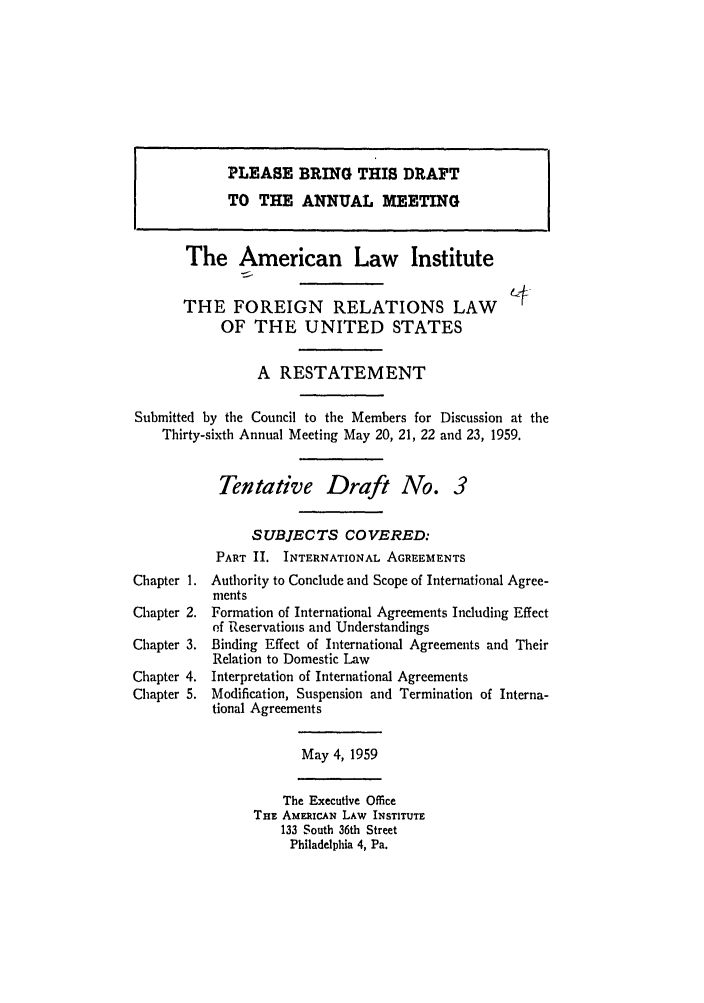 handle is hein.ali/resfrlus0027 and id is 1 raw text is: PLEASE BRING THIS DRAFT
TO THE ANNUAL MEETING
The American Law Institute
THE FOREIGN RELATIONS LAW
OF THE UNITED STATES
A RESTATEMENT
Submitted by the Council to the Members for Discussion at the
Thirty-sixth Annual Meeting May 20, 21, 22 and 23, 1959.
Tentative Draft No. 3
SUBJECTS COVERED:
PART II. INTERNATIONAL AGREEMENTS
Chapter 1. Authority to Conclude and Scope of International Agree-
ments
Chapter 2. Formation of International Agreements Including Effect
of Reservations and Understandings
Chapter 3. Binding Effect of International Agreements and Their
Relation to Domestic Law
Chapter 4. Interpretation of International Agreements
Chapter 5. Modification, Suspension and Termination of Interna-
tional Agreements
May 4,1959
The Executive Office
TnE AMERiCAN LAW INSTITUTE
133 South 36th Street
Philadelphia 4, Pa.


