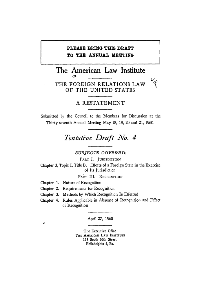 handle is hein.ali/resfrlus0028 and id is 1 raw text is: PLEASE BRING THIS DRAFT
TO THE ANNUAL MEETING
The American Law Institute
THE FOREIGN RELATIONS LAW                        
OF THE UNITED STATES
A RESTATEMENT
Submitted by the Council to the Members for Discussion at the
Thirty-seventh Annual Meeting May 18, 19, 20 and 21, 1960.
Tentative Draft No. 4
SUBJECTS COVERED:
PART. I. JURISDICTION
Chapter 3, Topic I, Title B. Effects of a Foreign State in the Exercise
of Its Jurisdiction
PART III. RECOGNITION
Chapter 1. Nature of Recognition
Chapter 2. Requirements for Recognition
Chapter 3. Methods by Which Recognition Is Effected
Chapter 4. Rules Applicable in Absence of Recognition and Effect
of Recognition
April 27, 1960
The Executive Office
THE AMmcAN LAW INSTITUTE
133 South 36th Street
Philadelphia 4, Pa.


