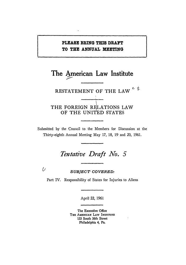 handle is hein.ali/resfrlus0029 and id is 1 raw text is: PLEASE BRING THIS DRAFT
TO THE ANNUAL MEETING
The American Law Institute
RESTATEMENT OF THE LAW
THE FOREIGN RELATIONS LAW
OF THE UNITED STATES
Submitted by the Council to the Members for Discussion at the
Thirty-eighth Annual Meeting May 17, 18, 19 and 20, 1961.
Tentative Draft No. 5
SUBJECT COVERED:
Part IV. Responsibility of States for Injuries to Aliens
April 22, 1961
The Executive Office
THE AMERICAN LAW INSTITUTE
133 South 36th Street
Philadelphia 4, Pa.


