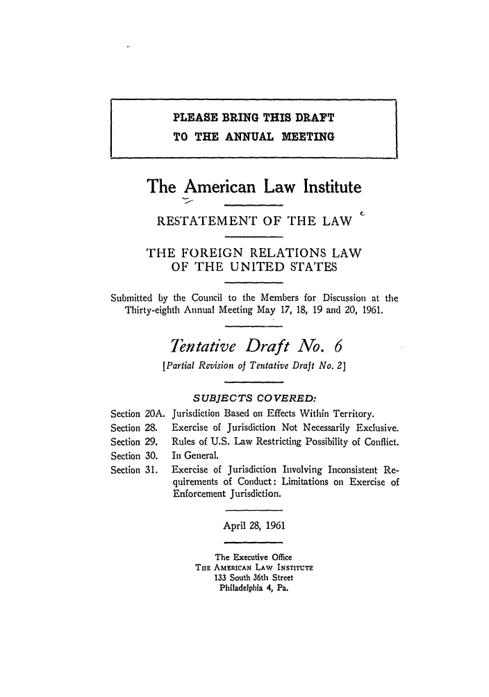 handle is hein.ali/resfrlus0030 and id is 1 raw text is: The American Law Institute
RESTATEMENT OF THE LAW
THE FOREIGN RELATIONS LAW
OF THE UNITED STATES
Submitted by the Council to the Members for Discussion at the
Thirty-eighth Annual Meeting May 17, 18, 19 and 20, 1961.
Tentative Draft No. 6
[Partial Revision of Tentative Draft No. 2]
SUBJECTS COVERED:
Section 20A. Jurisdiction Based on Effects Within Territory.
Section 28.  Exercise of Jurisdiction Not Necessarily Exclusive.
Section 29.  Rules of U.S. Law Restricting Possibility of Conflict.
Section 30.  In General.
Section 31.  Exercise of Jurisdiction Involving Inconsistent Re-
quirements of Conduct: Limitations on Exercise of
Enforcement Jurisdiction.
April 28, 1961
The Executive Office
TnE AMERICAN LAW INSTITUTE
133 South 36th Street
Philadelphia 4, Pa.

PLEASE BRING THIS DRAFT
TO THE ANNUAL MEETING


