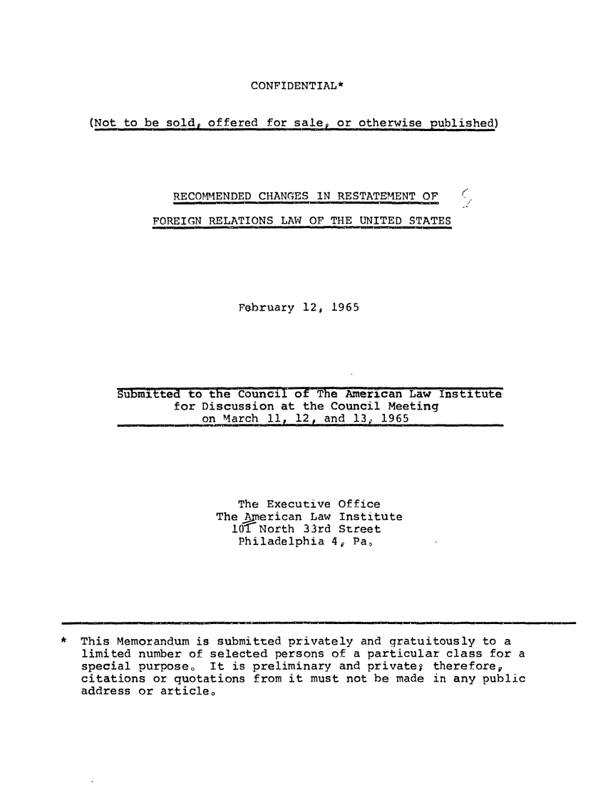 handle is hein.ali/resfrlus0033 and id is 1 raw text is: CONFIDENTIAL*

(Not to be sold, offered for sale, or otherwise published)

RECOMMENDED CHANGES IN RESTATEMENT OF
FOREIGN RELATIONS LAW OF THE UNITED STATES

February 12, 1965

Submitted to the Council of The American Law Institute
for Discussion at the Council Meeting
on March 11, 12, and 13, ,1965

The Executive Office
The American Law Institute
1O1?North 33rd Street
Philadelphia 4, Pao

This Memorandum is submitted privately and gratuitously to a
limited number of selected persons of a particular class for a
special purpose. It is preliminary and privatej therefore,
citations or quotations from it must not be made in any public
address or article.


