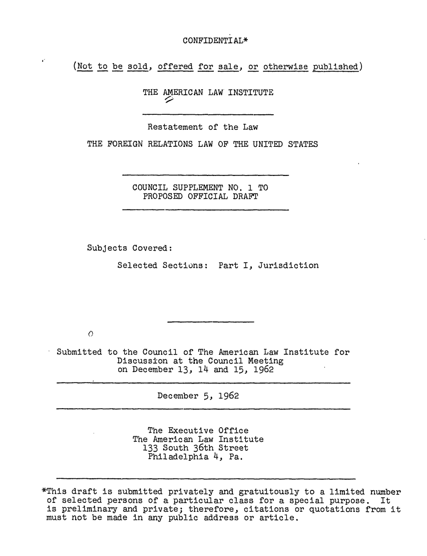 handle is hein.ali/resfrlus0036 and id is 1 raw text is: CONFIDENTIAL*

(Not to be sold, offered for sale, or otherwise published)
THE AMERICAN LAW INSTITUTE

Restatement of the Law
THE FOREIGN RELATIONS LAW OF THE UNITED STATES

COUNCIL SUPPLEMENT NO. 1 TO
PROPOSED OFFICIAL DRAFT

Subjects Covered:
Selected Sections: Part I, Jurisdiction

Submitted

to the Council of The American Law Institute for
Discussion at the Council Meeting
on December 13, 14 and 15, 1962

December 5, 1962

The Executive Office
The American Law Institute
133 South 36th Street
Philadelphia 4, Pa.

*This draft is submitted privately and gratuitously to a limited number
of selected persons of a particular class for a special purpose. It
is preliminary and private; therefore, citations or quotations from it
must not be made in any public address or article.


