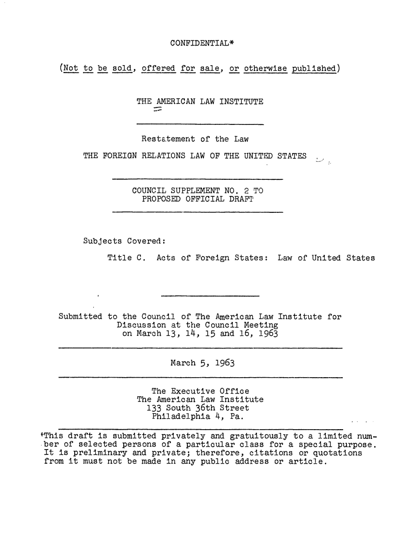 handle is hein.ali/resfrlus0037 and id is 1 raw text is: CONFIDENTIAL*

(Not to be sold, offered for sale, or otherwise published)
THE AMERICAN LAW INSTITUTE

Restatement of the Law
THE FOREIGN RELATIONS LAW OF THE UNITED STATES

COUNCIL SUPPLEMENT NO. 2 TO
PROPOSED OFFICIAL DRAFT'

Subjects Covered:
Title C. Acts of Foreign States: Law of United States
Submitted to the Council of The American Law Institute for
Discussion at the Council Meeting
on March 13, 14, 15 and 16, 1963

March 5, 1963

The Executive Office
The American Law Institute
133 South 36th Street
Philadelphia 4, Pa.

fThis draft is submitted privately and gratuitously to a limited num-
ber of selected persons of a particular class for a special purpose.
It is preliminary and private; therefore, citations or quotations
from it must not be made in any public address or article.


