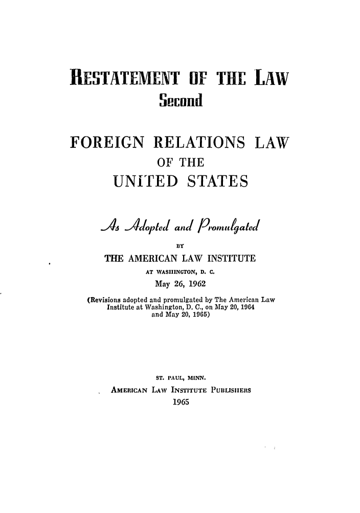 handle is hein.ali/resfrlus0038 and id is 1 raw text is: RESTATEMENT OF THE LAW
Secnnd
FOREIGN RELATIONS LAW
OF THE
UNITED STATES
As dpted and piomigrated
BY
THE AMERICAN LAW INSTITUTE
AT WASHINGTON, D. C.
May 26, 1962
(Revisions adopted and promulgated by The American Law
Institute at Washington, D. C., on May 20, 1964
and May 20, 1965)
ST. PAUL, MINN.
AMERICAN LAW INSTITUTE PUBLISIIERS
1965


