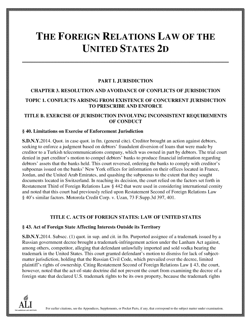 handle is hein.ali/resfrlus0039 and id is 1 raw text is: 





        THE FOREIGN RELATIONS LAW OF THE

                            UNITED STATES 2D





                                  PART   I. JURISDICTION

     CHAPTER 3.   RESOLUTION AND AVOIDANCE OF CONFLICTS OF JURISDICTION

   TOPIC  1. CONFLICTS   ARISING   FROM   EXISTENCE OF CONCURRENT JURISDICTION
                              TO  PRESCRIBE AND ENFORCE

  TITLE  B. EXERCISE   OF  JURISDICTION INVOLVING INCONSISTENT REQUIREMENTS
                                       OF  CONDUCT

  § 40. Limitations on Exercise of Enforcement Jurisdiction

  S.D.N.Y.2014. Quot. in case quot. in ftn. (general cite). Creditor brought an action against debtors,
  seeking to enforce a judgment based on debtors' fraudulent diversion of loans that were made by
  creditor to a Turkish telecommunications company, which was owned in part by debtors. The trial court
  denied in part creditor's motion to compel debtors' banks to produce financial information regarding
  debtors' assets that the banks held. This court reversed, ordering the banks to comply with creditor's
  subpoenas issued on the banks' New York offices for information on their offices located in France,
  Jordan, and the United Arab Emirates, and quashing the subpoenas to the extent that they sought
  documents located in Switzerland. In reaching its decision, the court relied on the factors set forth in
  Restatement Third of Foreign Relations Law § 442 that were used in considering international comity
  and noted that this court had previously relied upon Restatement Second of Foreign Relations Law
  § 40's similar factors. Motorola Credit Corp. v. Uzan, 73 F.Supp.3d 397, 401.



              TITLE  C. ACTS OF  FOREIGN   STATES:   LAW  OF  UNITED   STATES

  § 43. Act of Foreign State Affecting Interests Outside its Territory

  S.D.N.Y.2014. Subsec. (1) quot. in sup. and cit. in ftn. Purported assignee of a trademark issued by a
  Russian government decree brought a trademark-infringement action under the Lanham Act against,
  among others, competitor, alleging that defendant unlawfully imported and sold vodka bearing the
  trademark in the United States. This court granted defendant's motion to dismiss for lack of subject-
  matter jurisdiction, holding that the Russian Civil Code, which prevailed over the decree, limited
  plaintiff's rights of ownership. Citing Restatement Second of Foreign Relations Law § 43, the court,
  however, noted that the act-of-state doctrine did not prevent the court from examining the decree of a
  foreign state that declared U.S. trademark rights to be its own property, because the trademark rights





uA  wiem    For earlier citations, see the Appendices, Supplements, or Pocket Parts, if any, that correspond to the subject matter under examination.


