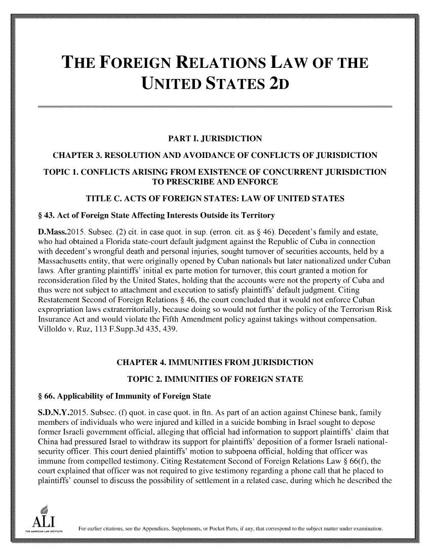 handle is hein.ali/resfrlus0040 and id is 1 raw text is: 





       THE FOREIGN RELATIONS LAW OF THE

                            UNITED STATES 2D





                                   PART  I. JURISDICTION

     CHAPTER 3.   RESOLUTION AND AVOIDANCE OF CONFLICTS OF JURISDICTION

   TOPIC  1. CONFLICTS   ARISING   FROM   EXISTENCE OF CONCURRENT JURISDICTION
                              TO  PRESCRIBE AND ENFORCE

              TITLE  C. ACTS  OF FOREIGN STATES: LAW OF UNITED STATES

 § 43. Act of Foreign State Affecting Interests Outside its Territory

 D.Mass.2015. Subsec. (2) cit. in case quot. in sup. (erron. cit. as § 46). Decedent's family and estate,
 who  had obtained a Florida state-court default judgment against the Republic of Cuba in connection
 with decedent's wrongful death and personal injuries, sought turnover of securities accounts, held by a
 Massachusetts entity, that were originally opened by Cuban nationals but later nationalized under Cuban
 laws. After granting plaintiffs' initial ex parte motion for turnover, this court granted a motion for
 reconsideration filed by the United States, holding that the accounts were not the property of Cuba and
 thus were not subject to attachment and execution to satisfy plaintiffs' default judgment. Citing
 Restatement Second of Foreign Relations § 46, the court concluded that it would not enforce Cuban
 expropriation laws extraterritorially, because doing so would not further the policy of the Terrorism Risk
 Insurance Act and would violate the Fifth Amendment policy against takings without compensation.
 Villoldo v. Ruz, 113 F.Supp.3d 435, 439.



                     CHAPTER 4. IMMUNITIES FROM JURISDICTION

                        TOPIC  2. IMMUNITIES OF FOREIGN STATE

 § 66. Applicability of Immunity of Foreign State

 S.D.N.Y.2015. Subsec. (f) quot. in case quot. in ftn. As part of an action against Chinese bank, family
 members  of individuals who were injured and killed in a suicide bombing in Israel sought to depose
 former Israeli government official, alleging that official had information to support plaintiffs' claim that
 China had pressured Israel to withdraw its support for plaintiffs' deposition of a former Israeli national-
 security officer. This court denied plaintiffs' motion to subpoena official, holding that officer was
 immune  from compelled testimony. Citing Restatement Second of Foreign Relations Law § 66(f), the
 court explained that officer was not required to give testimony regarding a phone call that he placed to
 plaintiffs' counsel to discuss the possibility of settlement in a related case, during which he described the




-A l        For earlier citations, see the Appendices, Supplements, or Pocket Parts, if any, that correspond to the subject matter under examination.


