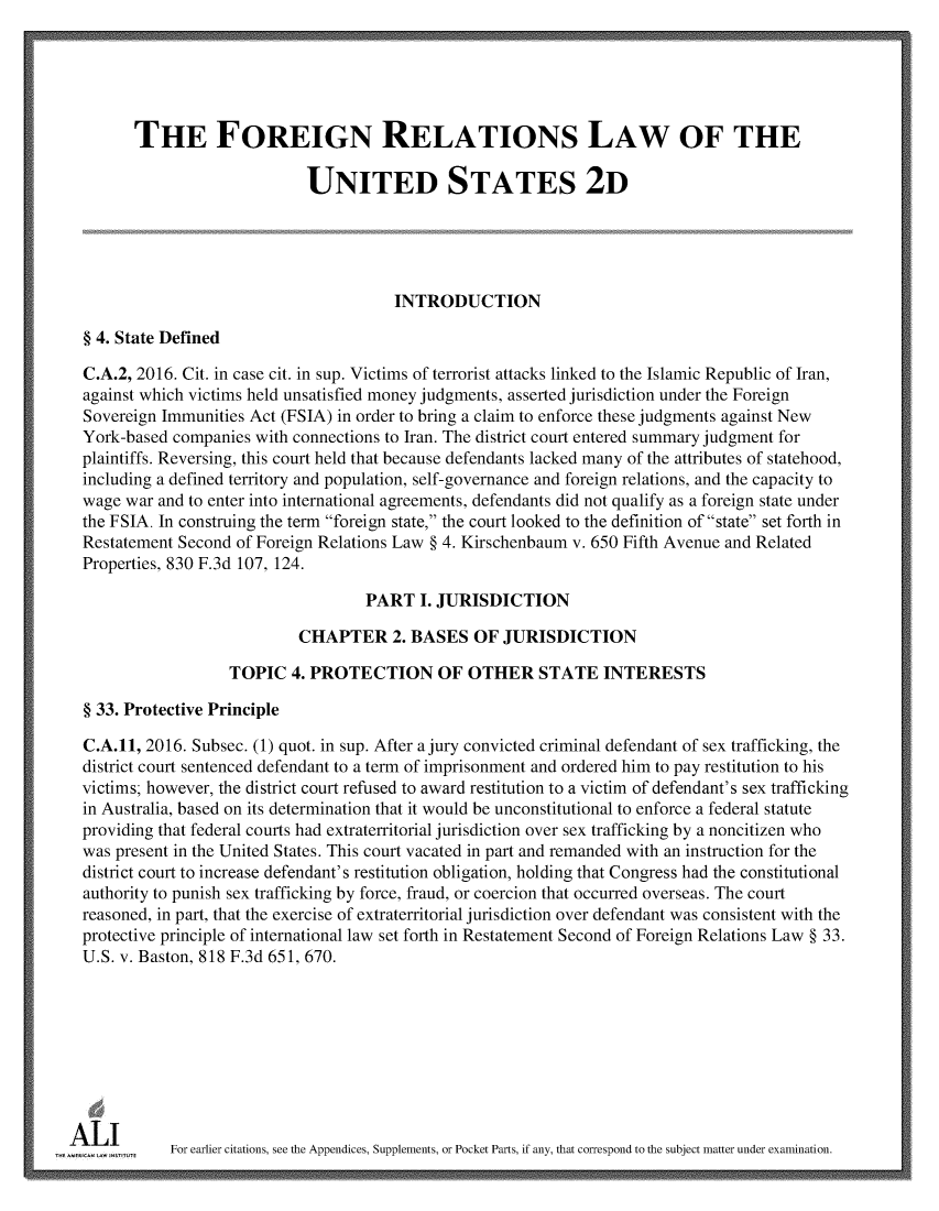 handle is hein.ali/resfrlus0041 and id is 1 raw text is: 





        THE FOREIGN RELATIONS LAW OF THE

                              UNITED STATES 2D





                                         INTRODUCTION

  § 4. State Defined

  C.A.2, 2016. Cit. in case cit. in sup. Victims of terrorist attacks linked to the Islamic Republic of Iran,
  against which victims held unsatisfied money judgments, asserted jurisdiction under the Foreign
  Sovereign Immunities Act (FSIA) in order to bring a claim to enforce these judgments against New
  York-based companies with connections to Iran. The district court entered summary judgment for
  plaintiffs. Reversing, this court held that because defendants lacked many of the attributes of statehood,
  including a defined territory and population, self-governance and foreign relations, and the capacity to
  wage war and to enter into international agreements, defendants did not qualify as a foreign state under
  the FSIA. In construing the term foreign state, the court looked to the definition of state set forth in
  Restatement Second of Foreign Relations Law § 4. Kirschenbaum v. 650 Fifth Avenue and Related
  Properties, 830 F.3d 107, 124.

                                     PART   I. JURISDICTION

                             CHAPTER 2. BASES OF JURISDICTION

                    TOPIC   4. PROTECTION OF OTHER STATE INTERESTS

  § 33. Protective Principle

  C.A.11, 2016. Subsec. (1) quot. in sup. After a jury convicted criminal defendant of sex trafficking, the
  district court sentenced defendant to a term of imprisonment and ordered him to pay restitution to his
  victims; however, the district court refused to award restitution to a victim of defendant's sex trafficking
  in Australia, based on its determination that it would be unconstitutional to enforce a federal statute
  providing that federal courts had extraterritorial jurisdiction over sex trafficking by a noncitizen who
  was present in the United States. This court vacated in part and remanded with an instruction for the
  district court to increase defendant's restitution obligation, holding that Congress had the constitutional
  authority to punish sex trafficking by force, fraud, or coercion that occurred overseas. The court
  reasoned, in part, that the exercise of extraterritorial jurisdiction over defendant was consistent with the
  protective principle of international law set forth in Restatement Second of Foreign Relations Law § 33.
  U.S. v. Baston, 818 F.3d 651, 670.









A  L I uFor earlier citations, see the Appendices, Supplements, or Pocket Parts, if any, that correspond to the subject matter under examination.


