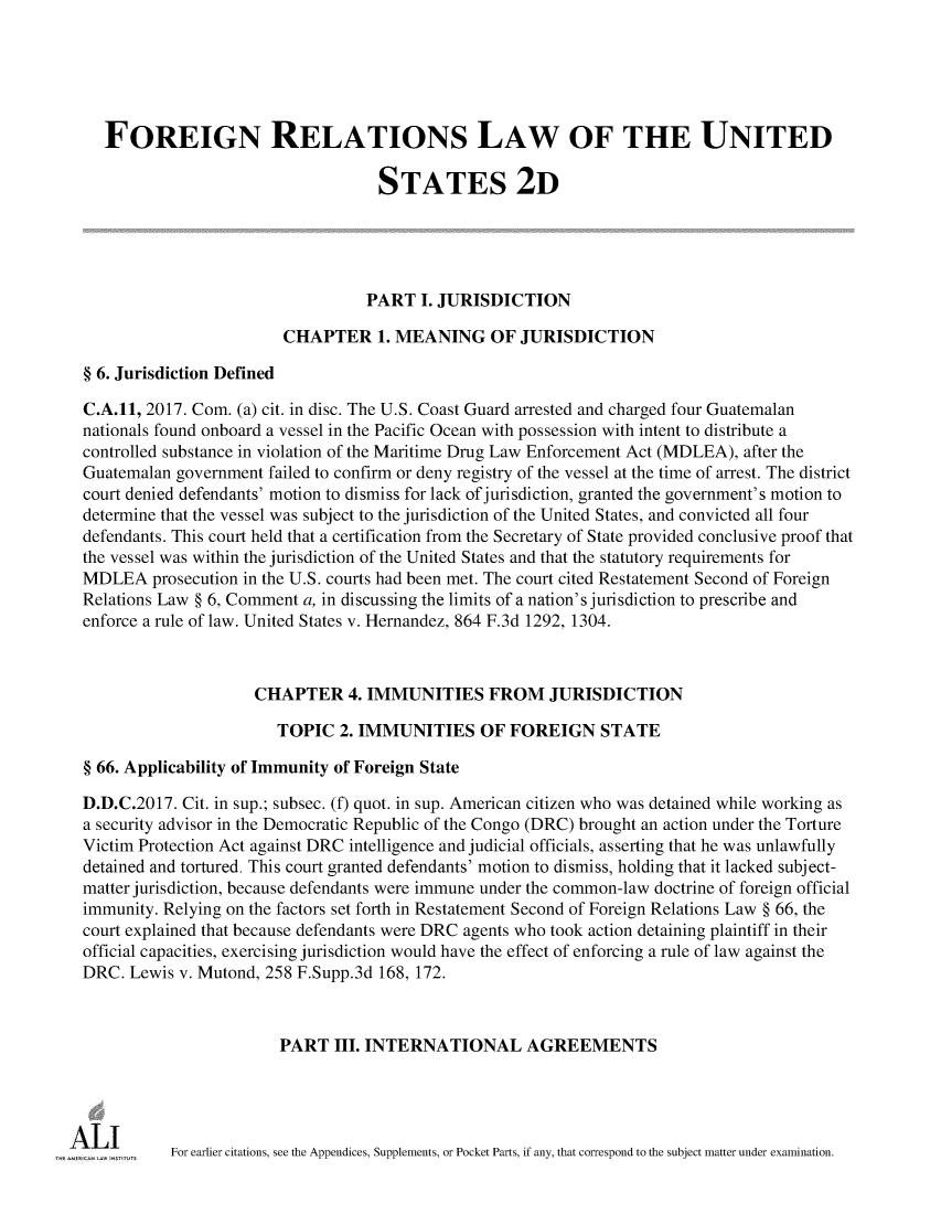 handle is hein.ali/resfrlus0043 and id is 1 raw text is: 





    FOREIGN RELATIONS LAW OF THE UNITED

                                     STATES 2D





                                     PART I. JURISDICTION

                          CHAPTER 1.   MEANING OF JURISDICTION

  § 6. Jurisdiction Defined

  C.A.11, 2017. Com. (a) cit. in disc. The U.S. Coast Guard arrested and charged four Guatemalan
  nationals found onboard a vessel in the Pacific Ocean with possession with intent to distribute a
  controlled substance in violation of the Maritime Drug Law Enforcement Act (MDLEA), after the
  Guatemalan government failed to confirm or deny registry of the vessel at the time of arrest. The district
  court denied defendants' motion to dismiss for lack of jurisdiction, granted the government's motion to
  determine that the vessel was subject to the jurisdiction of the United States, and convicted all four
  defendants. This court held that a certification from the Secretary of State provided conclusive proof that
  the vessel was within the jurisdiction of the United States and that the statutory requirements for
  MDLEA   prosecution in the U.S. courts had been met. The court cited Restatement Second of Foreign
  Relations Law § 6, Comment a, in discussing the limits of a nation's jurisdiction to prescribe and
  enforce a rule of law. United States v. Hernandez, 864 F.3d 1292, 1304.



                      CHAPTER 4. IMMUNITIES FROM JURISDICTION

                         TOPIC  2. IMMUNITIES OF FOREIGN STATE

  § 66. Applicability of Immunity of Foreign State

  D.D.C.2017. Cit. in sup.; subsec. (f) quot. in sup. American citizen who was detained while working as
  a security advisor in the Democratic Republic of the Congo (DRC) brought an action under the Torture
  Victim Protection Act against DRC intelligence and judicial officials, asserting that he was unlawfully
  detained and tortured. This court granted defendants' motion to dismiss, holding that it lacked subject-
  matter jurisdiction, because defendants were immune under the common-law doctrine of foreign official
  immunity. Relying on the factors set forth in Restatement Second of Foreign Relations Law § 66, the
  court explained that because defendants were DRC agents who took action detaining plaintiff in their
  official capacities, exercising jurisdiction would have the effect of enforcing a rule of law against the
  DRC. Lewis v. Mutond, 258 F.Supp.3d 168, 172.



                         PART   III. INTERNATIONAL AGREEMENTS




A  L I ,    For earlier citations, see the Appendices, Supplements, or Pocket Parts, if any, that correspond to the subject matter under examination.


