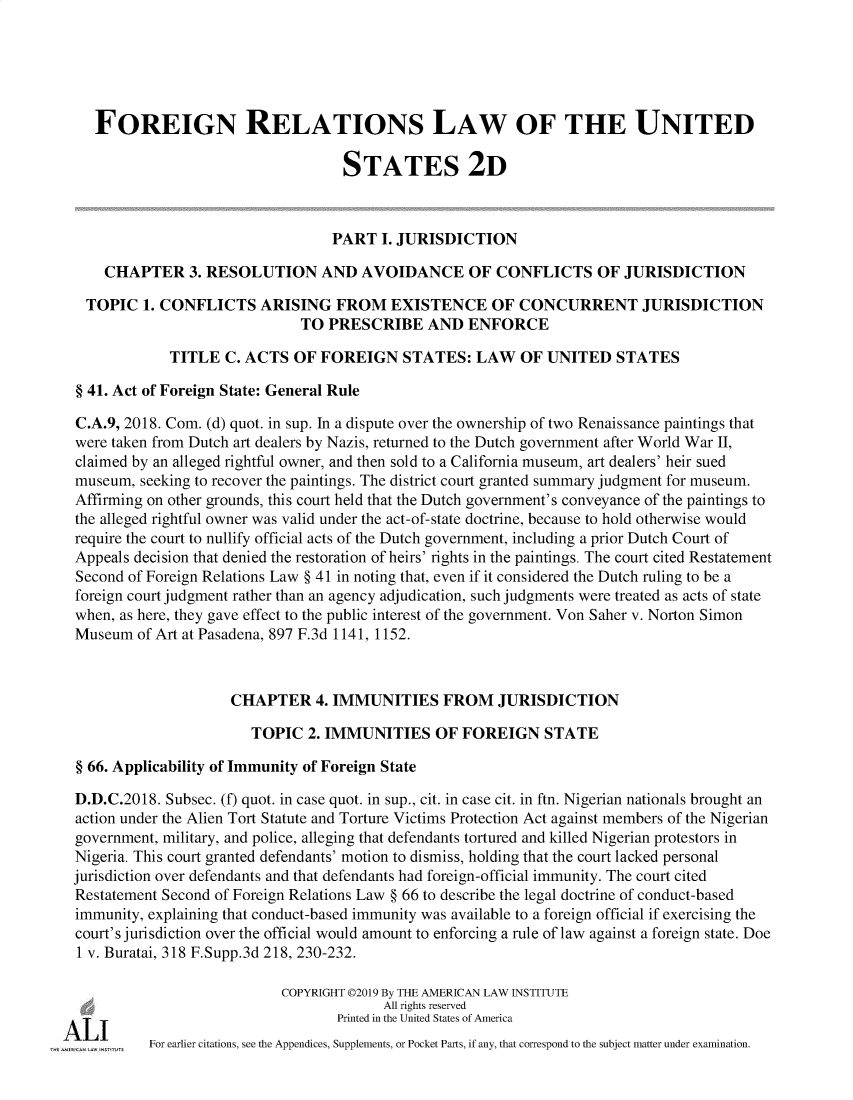 handle is hein.ali/resfrlus0044 and id is 1 raw text is: 





    FOREIGN RELATIONS LAW OF THE UNITED

                                    STATES 2D



                                    PART I. JURISDICTION

     CHAPTER 3. RESOLUTION AND AVOIDANCE OF CONFLICTS OF JURISDICTION

   TOPIC 1. CONFLICTS ARISING FROM EXISTENCE OF CONCURRENT JURISDICTION
                               TO PRESCRIBE AND ENFORCE

              TITLE C. ACTS OF FOREIGN STATES: LAW OF UNITED STATES

  § 41. Act of Foreign State: General Rule

  C.A.9, 2018. Com. (d) quot. in sup. In a dispute over the ownership of two Renaissance paintings that
  were taken from Dutch art dealers by Nazis, returned to the Dutch government after World War II,
  claimed by an alleged rightful owner, and then sold to a California museum, art dealers' heir sued
  museum, seeking to recover the paintings. The district court granted summary judgment for museum.
  Affirming on other grounds, this court held that the Dutch government's conveyance of the paintings to
  the alleged rightful owner was valid under the act-of-state doctrine, because to hold otherwise would
  require the court to nullify official acts of the Dutch government, including a prior Dutch Court of
  Appeals decision that denied the restoration of heirs' rights in the paintings. The court cited Restatement
  Second of Foreign Relations Law § 41 in noting that, even if it considered the Dutch ruling to be a
  foreign court judgment rather than an agency adjudication, such judgments were treated as acts of state
  when, as here, they gave effect to the public interest of the government. Von Saher v. Norton Simon
  Museum of Art at Pasadena, 897 F.3d 1141, 1152.



                      CHAPTER 4. IMMUNITIES FROM JURISDICTION

                        TOPIC 2. IMMUNITIES OF FOREIGN STATE

  § 66. Applicability of Immunity of Foreign State

  D.D.C.2018. Subsec. (f) quot. in case quot. in sup., cit. in case cit. in ftn. Nigerian nationals brought an
  action under the Alien Tort Statute and Torture Victims Protection Act against members of the Nigerian
  government, military, and police, alleging that defendants tortured and killed Nigerian protestors in
  Nigeria. This court granted defendants' motion to dismiss, holding that the court lacked personal
  jurisdiction over defendants and that defendants had foreign-official immunity. The court cited
  Restatement Second of Foreign Relations Law § 66 to describe the legal doctrine of conduct-based
  immunity, explaining that conduct-based immunity was available to a foreign official if exercising the
  court's jurisdiction over the official would amount to enforcing a rule of law against a foreign state. Doe
  1 v. Buratai, 318 F.Supp.3d 218, 230-232.

                            COPYRIGHT 02019 By THE AMERICAN LAW INSTITUTE
                                         All rights reserved
AgI                                Printed in the United States of America
           For earlier citations, see the Appendices, Supplements, or Pocket Parts, if any, that correspond to the subject matter under examination.


