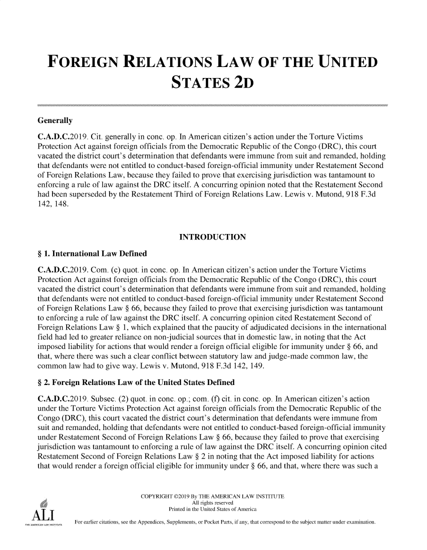 handle is hein.ali/resfrlus0045 and id is 1 raw text is: 





   FOREIGN RELATIONS LAW OF THE UNITED

                                     STATES 2D



Generally

C.A.D.C.2019.  Cit. generally in conc. op. In American citizen's action under the Torture Victims
Protection Act against foreign officials from the Democratic Republic of the Congo (DRC), this court
vacated the district court's determination that defendants were immune from suit and remanded, holding
that defendants were not entitled to conduct-based foreign-official immunity under Restatement Second
of Foreign Relations Law, because they failed to prove that exercising jurisdiction was tantamount to
enforcing a rule of law against the DRC itself. A concurring opinion noted that the Restatement Second
had been superseded by the Restatement Third of Foreign Relations Law. Lewis v. Mutond, 918 F.3d
142, 148.



                                       INTRODUCTION

§ 1. International Law Defined

C.A.D.C.2019.  Com.  (c) quot. in conc. op. In American citizen's action under the Torture Victims
Protection Act against foreign officials from the Democratic Republic of the Congo (DRC), this court
vacated the district court's determination that defendants were immune from suit and remanded, holding
that defendants were not entitled to conduct-based foreign-official immunity under Restatement Second
of Foreign Relations Law § 66, because they failed to prove that exercising jurisdiction was tantamount
to enforcing a rule of law against the DRC itself. A concurring opinion cited Restatement Second of
Foreign Relations Law § 1, which explained that the paucity of adjudicated decisions in the international
field had led to greater reliance on non-judicial sources that in domestic law, in noting that the Act
imposed  liability for actions that would render a foreign official eligible for immunity under § 66, and
that, where there was such a clear conflict between statutory law and judge-made common law, the
common   law had to give way. Lewis v. Mutond, 918 F.3d 142, 149.

§ 2. Foreign Relations Law of the United States Defined

C.A.D.C.2019.  Subsec. (2) quot. in conc. op.; com. (f) cit. in conc. op. In American citizen's action
under the Torture Victims Protection Act against foreign officials from the Democratic Republic of the
Congo  (DRC), this court vacated the district court's determination that defendants were immune from
suit and remanded, holding that defendants were not entitled to conduct-based foreign-official immunity
under Restatement Second of Foreign Relations Law § 66, because they failed to prove that exercising
jurisdiction was tantamount to enforcing a rule of law against the DRC itself. A concurring opinion cited
Restatement Second of Foreign Relations Law § 2 in noting that the Act imposed liability for actions
that would render a foreign official eligible for immunity under § 66, and that, where there was such a


                             COPYRIGHT 02019 By THE AMERICAN LAW INSTITUTE
                                           All rights reserved
                                    Printed in the United States of America
          For earlier citations, see the Appendices, Supplements, or Pocket Parts, if any, that correspond to the subject matter under examination.



