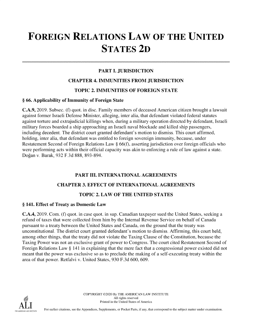 handle is hein.ali/resfrlus0046 and id is 1 raw text is: 





   FOREIGN RELATIONS LAW OF THE UNITED

                                   STATES 2D



                                   PART  I. JURISDICTION

                     CHAPTER 4.   IMMUNITIES FROM JURISDICTION

                       TOPIC   2. IMMUNITIES OF FOREIGN STATE

§ 66. Applicability of Immunity of Foreign State

C.A.9, 2019. Subsec. (f) quot. in disc. Family members of deceased American citizen brought a lawsuit
against former Israeli Defense Minister, alleging, inter alia, that defendant violated federal statutes
against torture and extrajudicial killings when, during a military operation directed by defendant, Israeli
military forces boarded a ship approaching an Israeli naval blockade and killed ship passengers,
including decedent. The district court granted defendant's motion to dismiss. This court affirmed,
holding, inter alia, that defendant was entitled to foreign sovereign immunity, because, under
Restatement Second of Foreign Relations Law § 66(f), asserting jurisdiction over foreign officials who
were performing acts within their official capacity was akin to enforcing a rule of law against a state.
Dogan v. Barak, 932 F.3d 888, 893-894.



                        PART  III. INTERNATIONAL AGREEMENTS

                CHAPTER 3.   EFFECT   OF  INTERNATIONAL AGREEMENTS

                         TOPIC   2. LAW  OF THE   UNITED   STATES

§ 141. Effect of Treaty as Domestic Law

C.A.4, 2019. Com. (f) quot. in case quot. in sup. Canadian taxpayer sued the United States, seeking a
refund of taxes that were collected from him by the Internal Revenue Service on behalf of Canada
pursuant to a treaty between the United States and Canada, on the ground that the treaty was
unconstitutional. The district court granted defendant's motion to dismiss. Affirming, this court held,
among  other things, that the treaty did not violate the Taxing Clause of the Constitution, because the
Taxing Power was not an exclusive grant of power to Congress. The court cited Restatement Second of
Foreign Relations Law § 141 in explaining that the mere fact that a congressional power existed did not
meant that the power was exclusive so as to preclude the making of a self-executing treaty within the
area of that power. Retfalvi v. United States, 930 F.3d 600, 609.






                           COPYRIGHT 02020 By THE AMERICAN LAW INSTITUTE
                                         All rights reserved
                                   Printed in the United States of America
          For earlier citations, see the Appendices, Supplements, or Pocket Parts, if any, that correspond to the subject matter under examination.


