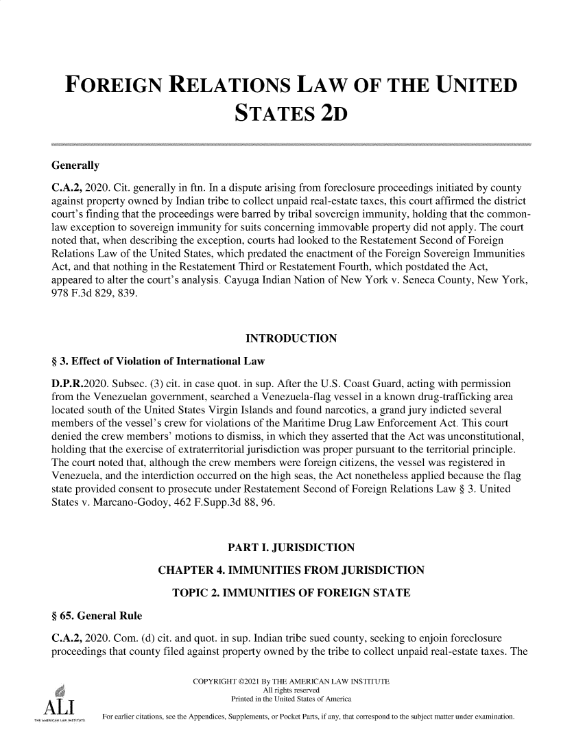 handle is hein.ali/resfrlus0047 and id is 1 raw text is: FOREIGN RELATIONS LAW OF THE UNITED
STATES 2D
Generally
C.A.2, 2020. Cit. generally in ftn. In a dispute arising from foreclosure proceedings initiated by county
against property owned by Indian tribe to collect unpaid real-estate taxes, this court affirmed the district
court's finding that the proceedings were barred by tribal sovereign immunity, holding that the common-
law exception to sovereign immunity for suits concerning immovable property did not apply. The court
noted that, when describing the exception, courts had looked to the Restatement Second of Foreign
Relations Law of the United States, which predated the enactment of the Foreign Sovereign Immunities
Act, and that nothing in the Restatement Third or Restatement Fourth, which postdated the Act,
appeared to alter the court's analysis. Cayuga Indian Nation of New York v. Seneca County, New York,
978 F.3d 829, 839.
INTRODUCTION
§ 3. Effect of Violation of International Law
D.P.R.2020. Subsec. (3) cit. in case quot. in sup. After the U.S. Coast Guard, acting with permission
from the Venezuelan government, searched a Venezuela-flag vessel in a known drug-trafficking area
located south of the United States Virgin Islands and found narcotics, a grand jury indicted several
members of the vessel's crew for violations of the Maritime Drug Law Enforcement Act. This court
denied the crew members' motions to dismiss, in which they asserted that the Act was unconstitutional,
holding that the exercise of extraterritorial jurisdiction was proper pursuant to the territorial principle.
The court noted that, although the crew members were foreign citizens, the vessel was registered in
Venezuela, and the interdiction occurred on the high seas, the Act nonetheless applied because the flag
state provided consent to prosecute under Restatement Second of Foreign Relations Law § 3. United
States v. Marcano-Godoy, 462 F.Supp.3d 88, 96.
PART I. JURISDICTION
CHAPTER 4. IMMUNITIES FROM JURISDICTION
TOPIC 2. IMMUNITIES OF FOREIGN STATE
§ 65. General Rule
C.A.2, 2020. Com. (d) cit. and quot. in sup. Indian tribe sued county, seeking to enjoin foreclosure
proceedings that county filed against property owned by the tribe to collect unpaid real-estate taxes. The
COPYRIGHT ©2021 By THE AMERICAN LAW INSTITUTE
All rights reserved
Printed in the United States of America
For earlier citations, see the Appendices, Supplements, or Pocket Parts, if any, that correspond to the subject matter under examination.


