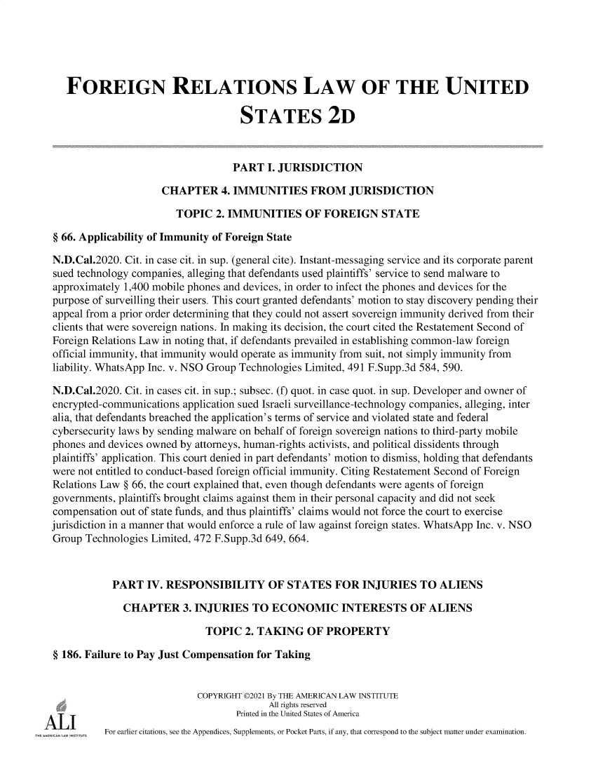 handle is hein.ali/resfrlus0048 and id is 1 raw text is: FOREIGN RELATIONS LAW OF THE UNITED
STATES 2D
PART I. JURISDICTION
CHAPTER 4. IMMUNITIES FROM JURISDICTION
TOPIC 2. IMMUNITIES OF FOREIGN STATE
§ 66. Applicability of Immunity of Foreign State
N.D.Cal.2020. Cit. in case cit. in sup. (general cite). Instant-messaging service and its corporate parent
sued technology companies, alleging that defendants used plaintiffs' service to send malware to
approximately 1,400 mobile phones and devices, in order to infect the phones and devices for the
purpose of surveilling their users. This court granted defendants' motion to stay discovery pending their
appeal from a prior order determining that they could not assert sovereign immunity derived from their
clients that were sovereign nations. In making its decision, the court cited the Restatement Second of
Foreign Relations Law in noting that, if defendants prevailed in establishing common-law foreign
official immunity, that immunity would operate as immunity from suit, not simply immunity from
liability. WhatsApp Inc. v. NSO Group Technologies Limited, 491 F.Supp.3d 584, 590.
N.D.Cal.2020. Cit. in cases cit. in sup.; subsec. (f) quot. in case quot. in sup. Developer and owner of
encrypted-communications application sued Israeli surveillance-technology companies, alleging, inter
alia, that defendants breached the application's terms of service and violated state and federal
cybersecurity laws by sending malware on behalf of foreign sovereign nations to third-party mobile
phones and devices owned by attorneys, human-rights activists, and political dissidents through
plaintiffs' application. This court denied in part defendants' motion to dismiss, holding that defendants
were not entitled to conduct-based foreign official immunity. Citing Restatement Second of Foreign
Relations Law § 66, the court explained that, even though defendants were agents of foreign
governments, plaintiffs brought claims against them in their personal capacity and did not seek
compensation out of state funds, and thus plaintiffs' claims would not force the court to exercise
jurisdiction in a manner that would enforce a rule of law against foreign states. WhatsApp Inc. v. NSO
Group Technologies Limited, 472 F.Supp.3d 649, 664.
PART IV. RESPONSIBILITY OF STATES FOR INJURIES TO ALIENS
CHAPTER 3. INJURIES TO ECONOMIC INTERESTS OF ALIENS
TOPIC 2. TAKING OF PROPERTY
§ 186. Failure to Pay Just Compensation for Taking
COPYRIGHT ©2021 By THE AMERICAN LAW INSTITUTE
All rights reserved
Printed in the United States of America
For earlier citations, see the Appendices, Supplements, or Pocket Parts, if any, that correspond to the subject matter under examination.


