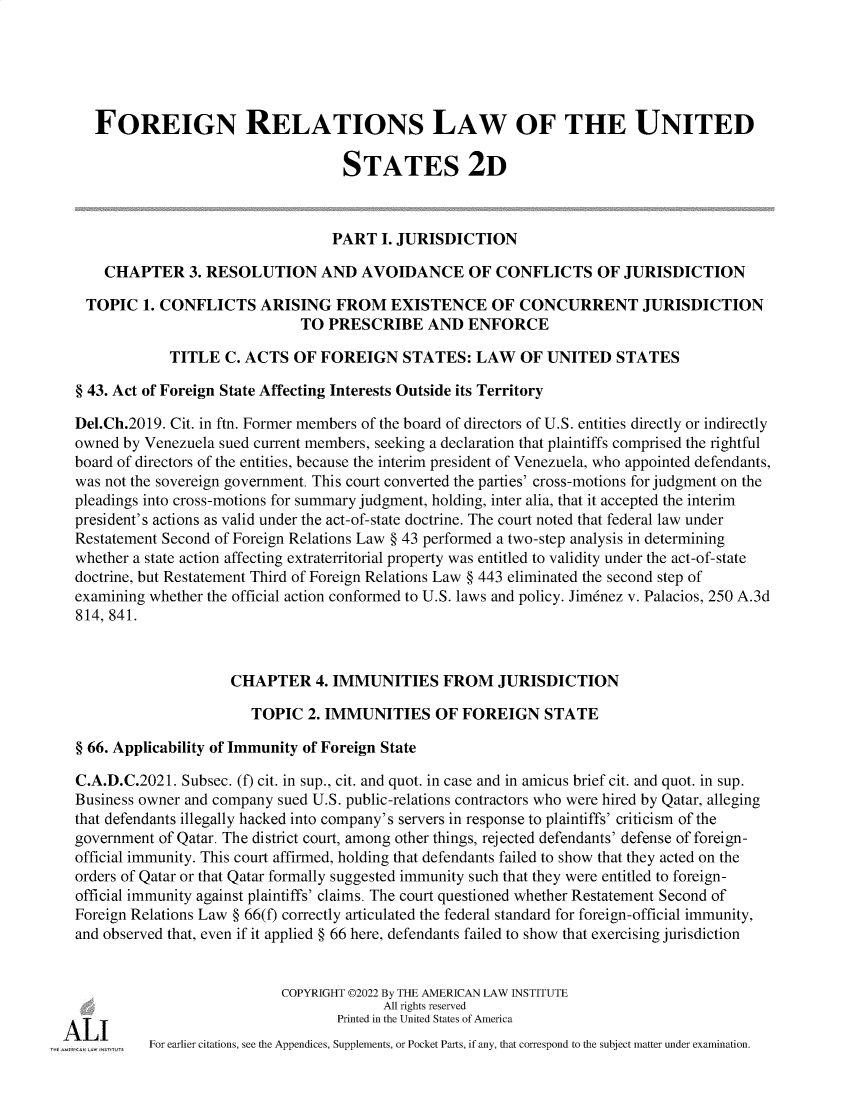 handle is hein.ali/resfrlus0049 and id is 1 raw text is: 





    FOREIGN RELATIONS LAW OF THE UNITED

                                     STATES 2D



                                     PART I. JURISDICTION

     CHAPTER 3. RESOLUTION AND AVOIDANCE OF CONFLICTS OF JURISDICTION

   TOPIC   1. CONFLICTS   ARISING   FROM   EXISTENCE OF CONCURRENT JURISDICTION
                               TO  PRESCRIBE AND ENFORCE

              TITLE  C. ACTS  OF  FOREIGN STATES: LAW OF UNITED STATES

  § 43. Act of Foreign State Affecting Interests Outside its Territory

  Del.Ch.2019. Cit. in ftn. Former members of the board of directors of U.S. entities directly or indirectly
  owned by Venezuela sued current members, seeking a declaration that plaintiffs comprised the rightful
  board of directors of the entities, because the interim president of Venezuela, who appointed defendants,
  was not the sovereign government. This court converted the parties' cross-motions for judgment on the
  pleadings into cross-motions for summary judgment, holding, inter alia, that it accepted the interim
  president's actions as valid under the act-of-state doctrine. The court noted that federal law under
  Restatement Second of Foreign Relations Law § 43 performed a two-step analysis in determining
  whether a state action affecting extraterritorial property was entitled to validity under the act-of-state
  doctrine, but Restatement Third of Foreign Relations Law § 443 eliminated the second step of
  examining whether the official action conformed to U.S. laws and policy. Jimenez v. Palacios, 250 A.3d
  814, 841.



                      CHAPTER 4. IMMUNITIES FROM JURISDICTION

                         TOPIC  2. IMMUNITIES OF FOREIGN STATE

  § 66. Applicability of Immunity of Foreign State

  C.A.D.C.2021. Subsec. (f) cit. in sup., cit. and quot. in case and in amicus brief cit. and quot. in sup.
  Business owner and company sued U.S. public-relations contractors who were hired by Qatar, alleging
  that defendants illegally hacked into company's servers in response to plaintiffs' criticism of the
  government of Qatar. The district court, among other things, rejected defendants' defense of foreign-
  official immunity. This court affirmed, holding that defendants failed to show that they acted on the
  orders of Qatar or that Qatar formally suggested immunity such that they were entitled to foreign-
  official immunity against plaintiffs' claims. The court questioned whether Restatement Second of
  Foreign Relations Law § 66(f) correctly articulated the federal standard for foreign-official immunity,
  and observed that, even if it applied § 66 here, defendants failed to show that exercising jurisdiction


                             COPYRIGHT ©2022 By THE AMERICAN LAW INSTITUTE
                                          All rights reserved

A  -I-I                             Printed in the United States of America
           For earlier citations, see the Appendices, Supplements, or Pocket Parts, if any, that correspond to the subject matter under examination.


