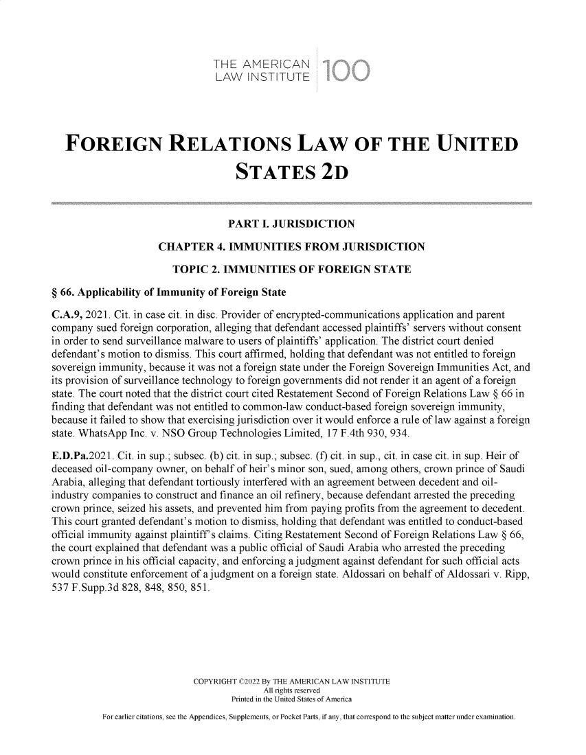 handle is hein.ali/resfrlus0050 and id is 1 raw text is: THE AMERICAN
LAW INSTITUTE
FOREIGN RELATIONS LAW OF THE UNITED
STATES 2D
PART I. JURISDICTION
CHAPTER 4. IMMUNITIES FROM JURISDICTION
TOPIC 2. IMMUNITIES OF FOREIGN STATE
§ 66. Applicability of Immunity of Foreign State
C.A.9, 2021. Cit. in case cit. in disc. Provider of encrypted-communications application and parent
company sued foreign corporation, alleging that defendant accessed plaintiffs' servers without consent
in order to send surveillance malware to users of plaintiffs' application. The district court denied
defendant's motion to dismiss. This court affirmed, holding that defendant was not entitled to foreign
sovereign immunity, because it was not a foreign state under the Foreign Sovereign Immunities Act, and
its provision of surveillance technology to foreign governments did not render it an agent of a foreign
state. The court noted that the district court cited Restatement Second of Foreign Relations Law § 66 in
finding that defendant was not entitled to common-law conduct-based foreign sovereign immunity,
because it failed to show that exercising jurisdiction over it would enforce a rule of law against a foreign
state. WhatsApp Inc. v. NSO Group Technologies Limited, 17 F.4th 930, 934.
E.D.Pa.2021. Cit. in sup.; subsec. (b) cit. in sup.; subsec. (f) cit. in sup., cit. in case cit. in sup. Heir of
deceased oil-company owner, on behalf of heir's minor son, sued, among others, crown prince of Saudi
Arabia, alleging that defendant tortiously interfered with an agreement between decedent and oil-
industry companies to construct and finance an oil refinery, because defendant arrested the preceding
crown prince, seized his assets, and prevented him from paying profits from the agreement to decedent.
This court granted defendant's motion to dismiss, holding that defendant was entitled to conduct-based
official immunity against plaintiff's claims. Citing Restatement Second of Foreign Relations Law § 66,
the court explained that defendant was a public official of Saudi Arabia who arrested the preceding
crown prince in his official capacity, and enforcing a judgment against defendant for such official acts
would constitute enforcement of a judgment on a foreign state. Aldossari on behalf of Aldossari v. Ripp,
537 F.Supp.3d 828, 848, 850, 851.
COPYRIGHT C2022 By THE AMERICAN LAW INSTITUTE
All rights reserved
Printed in the United States of America
For earlier citations, see the Appendices, Supplements, or Pocket Parts, if any, that correspond to the subject matter under examination.


