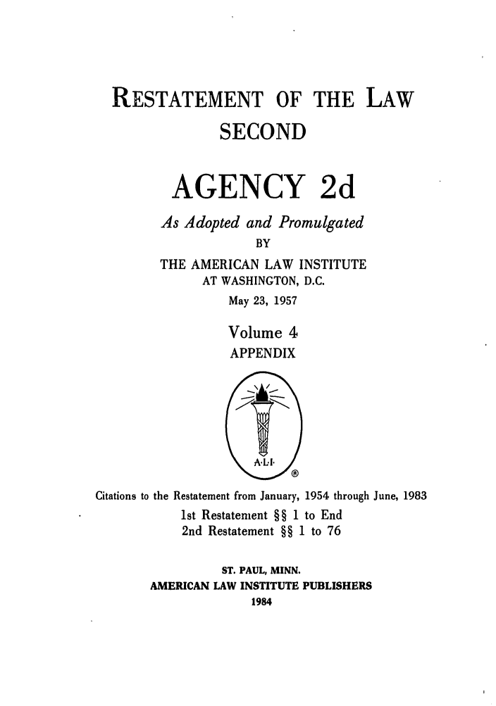 handle is hein.ali/resndacy0029 and id is 1 raw text is: RESTATEMENT OF THE LAW
SECOND
AGENCY 2d
As Adopted and Promulgated
BY
THE AMERICAN LAW INSTITUTE
AT WASHINGTON, D.C.
May 23, 1957
Volume 4
APPENDIX

Citations to the Restatement from January, 1954 through June, 1983
1st Restatement § § 1 to End
2nd Restatement §§ 1 to 76
ST. PAUL, MINN.
AMERICAN LAW INSTITUTE PUBLISHERS
1984


