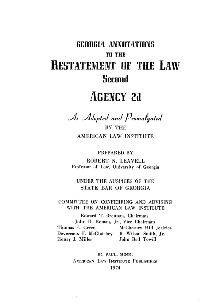 handle is hein.ali/resndacy0036 and id is 1 raw text is: GEURGIA ANNOTATIONS
TO TIlE
RESTATEMENT OF THE LAW
Secund
AENCY 2
-A  Al dopted and p,.omulgated
BY THE
AMERICAN LAW INSTITUTE
PREI'ARED BY
ROBERT N. LEAVELL
Professor of Law, University of Georgia
UNDER THE AUSPICES OF THE
STATE BAR OF GEORGIA
COMMITTEE ON CONFERRING AND ADVISING
WITH THE AMERICAN LAW INSTITUTE
Edward T. Brenna,, Chairman
John H. Bomian, Jr., Vice Chairman
Thomas F. Green     McChesney Hill Jeffries
Devereaux F. McClatchey R. Wilson Smith, Jr.
Henry J. Miller     John Bell Towill
ST. PAUL, MINN.
AMERICAN LAW INSTITUTE PIUBLISIIERS
1974


