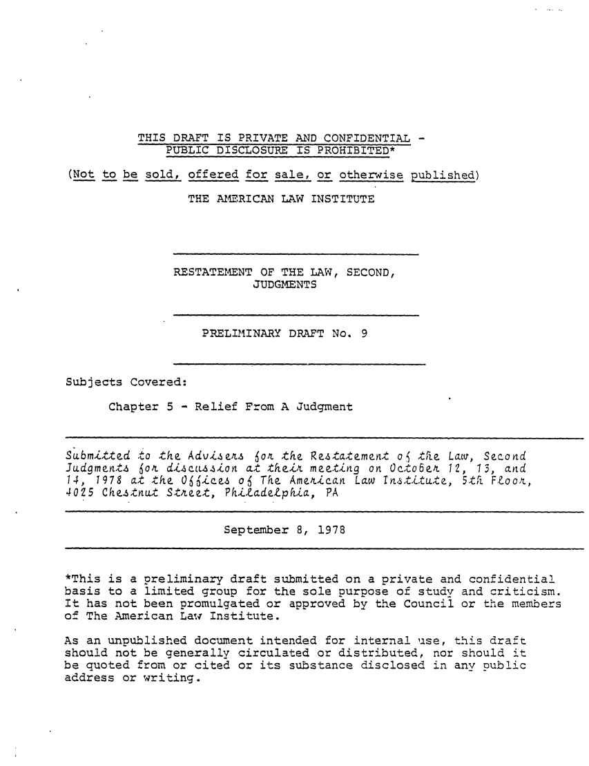 handle is hein.ali/resndjmts0010 and id is 1 raw text is: THIS DRAFT IS PRIVATE AND CONFIDENTIAL -
PUBLIC DISCLOSURE IS' PROHIBITED*
(Not to be sold, offered for sale, or otherwise published)
THE AMERICAN LAW INSTITUTE

RESTATEMENT OF THE LAW, SECOND,
JUDGMENTS

PRELIMINARY DRAFT No. 9

Subjects Covered:
Chapter 5 - Relief From A Judgment

Submitted oto the Advisest 6ox the Restatement of tfie Lawi, Second
Judgment.6 6ot diLcuzzion at their meeting on Octo6er 12, 13, and
14, 1978 at the  6 fices a  Tohe American Law 1nstitute, 5th Foor,
4025 Chestnut Streze, PhiZadeZphia, PA

September 8, 1978

*This is a preliminary draft submitted on a private and confidential
basis to a limited group for the sole purpose of study and criticism.
It has not been promulgated or approved by the Council or the members
of The .American Law Institute.
As an unpublished document intended for internal use, this draft
should not be generally circulated or distributed, nor should it
be quoted from or cited or its substance disclosed in any public
address or writing.


