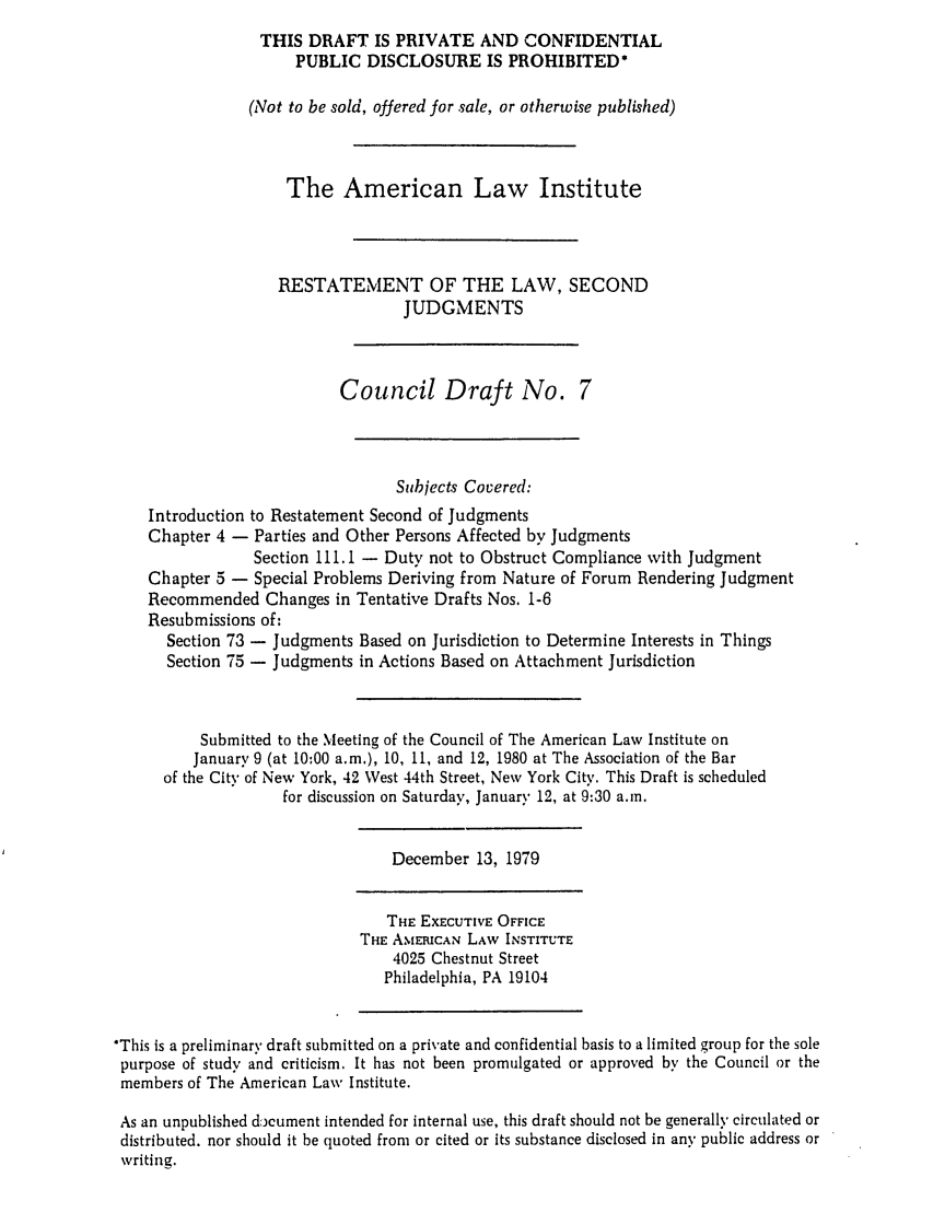 handle is hein.ali/resndjmts0018 and id is 1 raw text is: THIS DRAFT IS PRIVATE AND CONFIDENTIAL
PUBLIC DISCLOSURE IS PROHIBITED*
(Not to be sold, offered for sale, or otherwise published)
The American Law Institute
RESTATEMENT OF THE LAW, SECOND
JUDGMENTS
Council Draft No. 7
Subjects Covered:
Introduction to Restatement Second of Judgments
Chapter 4 - Parties and Other Persons Affected by Judgments
Section 111.1 - Duty not to Obstruct Compliance with Judgment
Chapter 5 - Special Problems Deriving from Nature of Forum Rendering Judgment
Recommended Changes in Tentative Drafts Nos. 1-6
Resubmissions of:
Section 73 - Judgments Based on Jurisdiction to Determine Interests in Things
Section 75 - Judgments in Actions Based on Attachment Jurisdiction
Submitted to the Meeting of the Council of The American Law Institute on
January 9 (at 10:00 a.m.), 10, 11, and 12, 1980 at The Association of the Bar
of the City of New York, 42 West 44th Street, New York City. This Draft is scheduled
for discussion on Saturday, January 12, at 9:30 a.m.
December 13, 1979
THE EXECUTIVE OFFICE
THE AMERICAN LAW INSTITUTE
4025 Chestnut Street
Philadelphia, PA 19104
*This is a preliminary draft submitted on a private and confidential basis to a limited group for the sole
purpose of study and criticism. It has not been promulgated or approved by the Council or the
members of The American Law Institute.
As an unpublished document intended for internal use, this draft should not be generally circulated or
distributed, nor should it be quoted from or cited or its substance disclosed in any public address or
writing.


